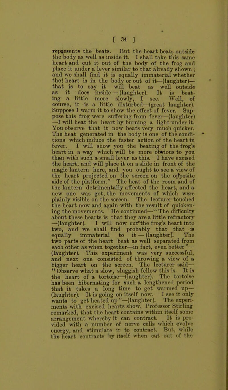 [ ■•^4 ] Tepiesents the beats. ]}ut the heart beats outnide the body as well as inside it. I Bhall take this same lieart and cut it out of the body of the frog and place it under a lever similar to that already sliown ; and we sliall find it is equally immaterial whether the! heart is in the body or out of it—(laughter)— that is to say it will beat as well outside as it docs inside — (laughter). It is beat- ing a little more slowly, I see. Well, of course, it is a little disturbed—(great laughter). Suppose I warm it to show the effect of fever. Sup- pose this frog were suffering from fever—(laughter) —I will heat the heart by burning a light under it. You observe that it now beats very much quicker. The heat generated in the body is one of the condi- tions which induce the faster action of the heart in fever. I yn\l show you the beating of the frog's heart in a way which will be more obndous to you than with such a small lever as this. I have excised the heart, and will place it on a slide in front of the magic lantern here, and you ought to see a view of the heart projected on the screen on the oitjiosite side of the platform. The heat of the room and of the lantern detrimentally affected the heart, and a new one was got, the movements of which were plainly visible on the screen. The lecturer touched the heart now and again with the result of quicken- ing the movements. He continued— The difficulty about these hearts is that they area little refractor*' —(laughter). I will now curthe frog's heart into two, and we shall find probably that that i* equally immaterial to it — (laughterj. The two parts of the heart beat as well separated from each other as when together—in fact, even better — (laughter). This experiment was very successful, and next one consisted of throwing a view of a bigger heart on the screen. The lecturer said—  Observe what a slow, sluggish fellow this is. It is the heart of a tortoise—(laughter). The tortoise has been hibernating for such a lengthened period that it takes a long time to get warmed up— (laughter). It is going on itself now. I see it only wants to get heated up —(laughter). The experi- ments with excised hearts show, Professor Stirling remarked, that the heart contains within itself some arrangement wliereby it can contract. It is pro- vided with a number of nerve cells which evolve energy, and stimulate it to contract. But. while the heart contracts by itself wlirn cut o\n of the