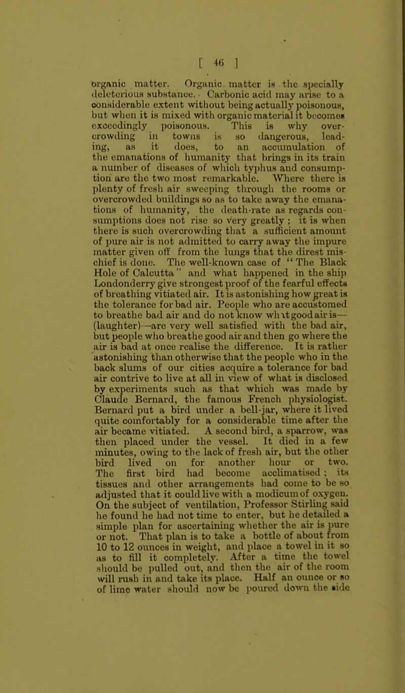 organic matter. Organic matter is the specially (leloturious substance. Carbonic aciil may arise to a oonaiderablo extent \vitliout being actually poisonous, but wlien it is mixed with organic material it bL^coraoi exceedingly poisonou.s. This is wliy over- crowding in towns is so ilangeroua, lead- ing, as it does, to an accumulation of the emanations of liumanity that brings in its train a number of diseases of which typhus and consump- tion are the two most remarkable. Where there is plenty of fresh air sweeping through tlie rooms or overcrowded buildings so a.s to take away the emana- tions of humanity, the death-rate as regards con- sumptions does not rise so very greatly : it is when tliere is such overcrowding that a sufficient amount of pure air is not admitted to carry away the impure matter given off from the lungs that the direst mis- chief is done. The well-known case of  The Black Hole of Calcutta  and what happened in the ship Londonderry give strongest proof of the fearful effects of breathing vitiated air. It is astonishing how great is the tolerance for bad air. People wlio are accustomed to breathe bad air and do not know wlixtgoodau-is— (laughter)—are very well satisfied with the bad air, but people who breathe good air and then go where the air is bad at once realise the difference. It is rather astonishing than otherwise that the people who in the back slums of our cities acquire a tolerance for bad air contrive to live at all in view of what is disclosed by experiments such as that which was made by Claude Bernard, the famous French physiologist. Bernard put a bird under a bell-jar, where it lived quite comfortably for a considerable time after the air became vitiated. A second bird, a sparrow, was then placed under the vessel. It died in a few minutes, owing to the lack of fresh air, but tlie other bird lived on for another hour or two. The first bird liad become acclimatised : its tissues and other arrangements had come to be so adjusted that it could live with a modicum of oxygen. On the subject of ventilation, Professor Stirling said he found he had not time to enter, but he detailed a simple plan for ascertaining whether the air is pure or not. That plan is to take a bottle of about from 10 to 12 ounces in weight, and place a towel in it so as to fill it completely. After a time the towel sliould be pulled out, and then the air of the room will rush in and take its place. Half an ounce or so of limo water shoulil now be poured down the lide