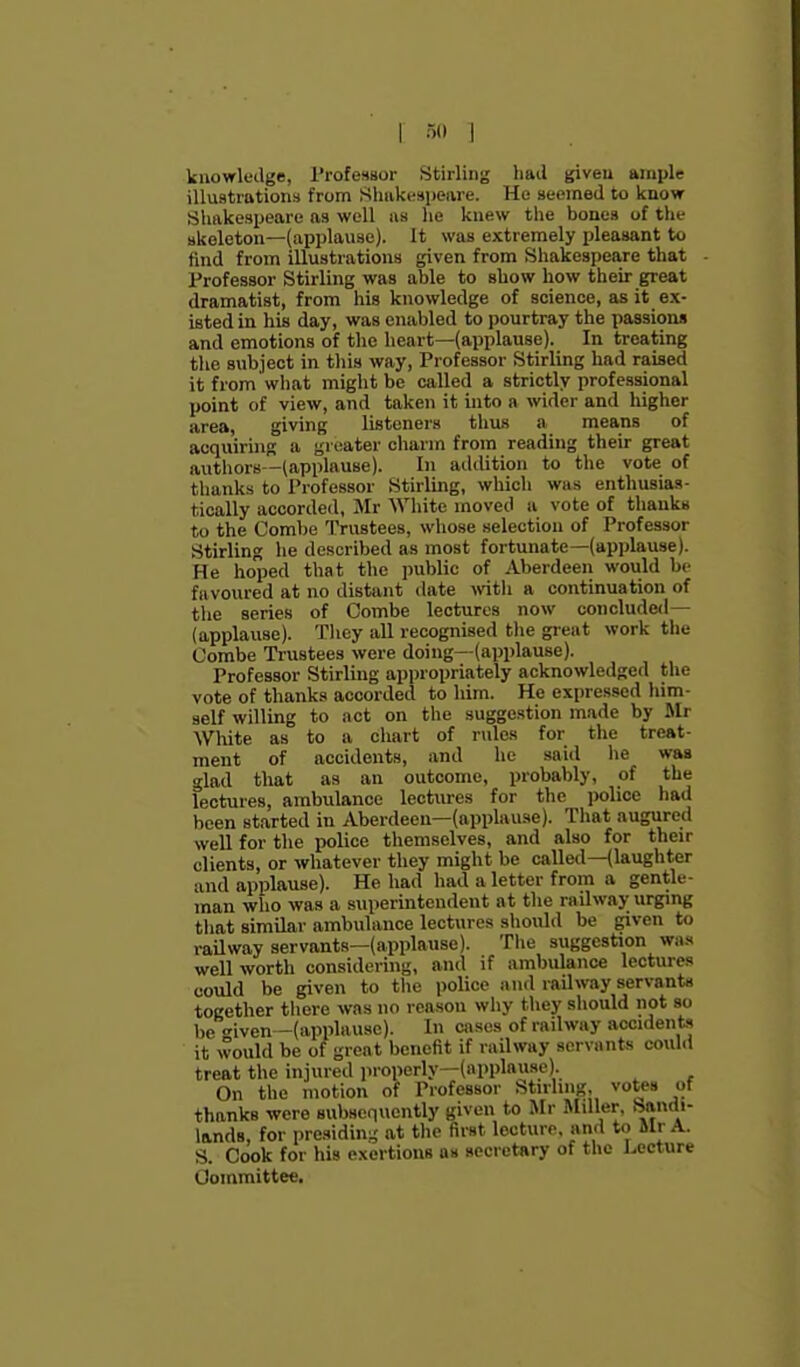 1 r,o 1 knowledge, Professor Stirling had given ample illustrations from Shiikfspeare. Ho seemed to know Shakespeare as well as he knew the bones of the skeleton—(applause). It was extremely pleasant to find from illustrations given from Shakespeare that Professor Stirling was able to show how their great dramatist, from his knowledge of science, as it ex- isted in his day, was enabled to pourtray the passions and emotions of the heart—(applause). In treating the subject in this way. Professor Stirling had raised it from what might be called a strictly professional point of view, and taken it into a wider and higher area, giving listeners thus a means of acquiring a greater charm from reading their great autiiors—(applause). In addition to the vote of thanks to Professor Stirling, which was enthusias- tically accorded, Mr White moved a vote of thanks to the Combe Trustees, whose selection of Professor Stirling he described as most fortunate—(apjjlause). He hoped that the public of Aberdeen would bt- favoured at no distant date with a continuation of the series of Combe lectures now concluded— (applause). Tliey all recognised the gi'eat work the Combe Trustees were doing—(applause). Professor Stirling appropriately acknowledged the vote of thanks accorded to him. He expressed him- self willing to act on tlie suggestion made by Mr WWte as to a chart of rules for the treat- ment of accidents, and he said he was glad that as an outcome, probably, of the lectures, ambulance lectures for the police had been started in Aberdeen—(applause). That augured well for the police themselves, and also for their clients, or whatever they might be called—(laughter and applause). He had had a letter from a gentle- man who was a superintendent at the railway urgmg that similar ambulance lectures should be given to raUway servants—(applause). Tlie suggestion was well worth considering, and if ambulance lectures could be given to the police and railway servants together tliere was no reason why they should not so be iven—(applause). In cases of railway accident it would be of great benefit if railway servants coulil treat the injured properly—(applause). On the motion of Professor Stirling, votes of thanks were subsequently given to Mr Miller. Sandi- lands, for presiding at the first lecture, and to Mr A. S. Cook for his exertions as secretary of the Lecture Committee.