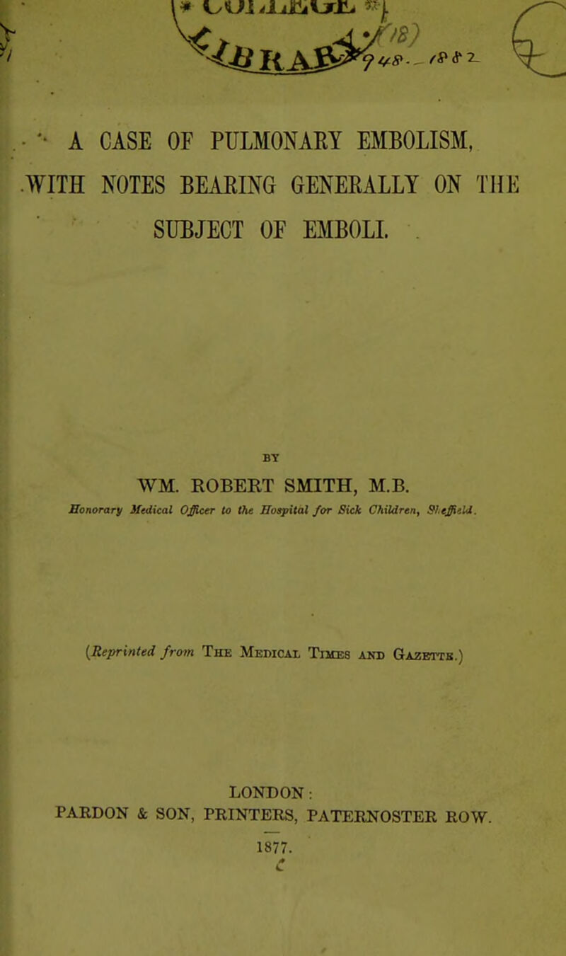 A CASE OF PULMONARY EMBOLISM, WITH NOTES BEARING GENERALLY ON THE SUBJECT OF EMBOLI. WM. ROBERT SMITH, M.B. Honorary Medical Officer to the Hospital for Sick Children, Sheffield. {Reprinted from The Medical Times and Gazette.) LONDON: PARDON & SON, PRINTERS, PATERNOSTER ROW. 1877. C