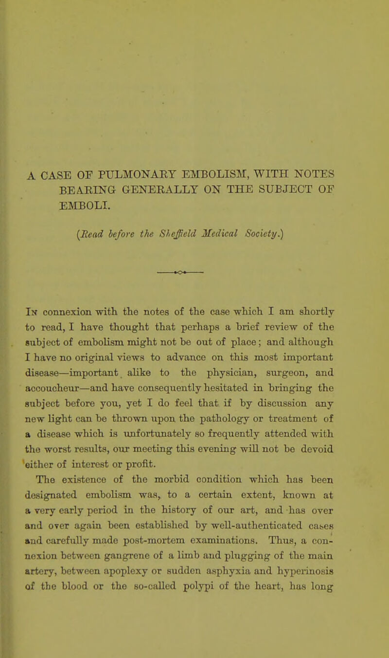 A CASE OF PULMONARY EMBOLISM, WITH NOTES BEARING GENERALLY ON THE SUBJECT OF EMBOLI. {Read before the Sheffield Medical Society.) In connexion with the notes of the case which I am shortly to read, I have thought that perhaps a brief review of the subject of embolism might not be out of place; and although I have no original views to advance on this most important disease—important alike to the physician, surgeon, and accoucheur—and have consequently hesitated in bringing the subject before you, yet I do feel that if by discussion any new light can be thrown upon the pathology or treatment of a disease which is unfortunately so frequently attended with the worst results, our meeting this evening will not be devoid 'either of interest or profit. The existence of the morbid condition which has been designated embolism was, to a certain extent, known at a very early period in the history of our art, and has over and over again been established by well-authenticated cat.es and carefully made post-mortem examinations. Thus, a con- nexion between gangrene of a limb and plugging of the main artery, between apoplexy or sudden asphyxia and hyperinosis of the blood or the so-called polypi of the heart, has long