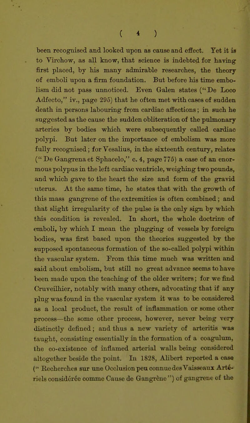 been recognised and looked upon as cause and effect. Yet it is to Virchow, as all know, that science is indebted for having first placed, by his many admirable researches, the theory of emboli upon a firm foundation. But before his time embo- lism did not pass unnoticed. Even Galen states (De Loco Adfecto, iv., page 295) that he often met with cases of sudden death in persons labouring from cardiac affections; in such he suggested as the cause the sudden obliteration of the pulmonary arteries by bodies which were subsequently called cardiac polypi. But later on the importance of embolism was more fully recognised; for Vesalius, in the sixteenth century, relates ( De Gangrenaet Sphacelo, c. 4, page 775) a case of an enor- mous polypus in the left cardiac ventricle, weighing two pounds, and which gave to the heart the size and form of the gravid uterus. At the same time, he states that with the growth of this mass gangrene of the extremities is often combined ; and that slight irregularity of the pulse is the only sign by which this condition is revealed. In short, the whole doctrine of emboli, by which I mean the plugging of vessels by foreign bodies, was first based upon the theories suggested by the supposed spontaneous formation of the so-called polypi within the vascular system. From this time much was written and said about embolism, but still no great advance seems to have been made upon the teaching of the older writers; for we find Cruveilhier, notably with many others, advocating that if any plug was found in the vascular system it was to be considered as a local product, the result of inflammation or some other process—the some other process, however, never being very distinctly defined; and thus a new variety of arteritis was taught, consisting essentially in the formation of a coagulum, the co-existence of inflamed arterial walls being considered altogether beside the point. In 1828, Alibert reported a case ( Recherches sur une Occlusion peuconnuedesVaisseaux Arte- riels considcr6e comme Cause de Gangrene ) of gangrene of the