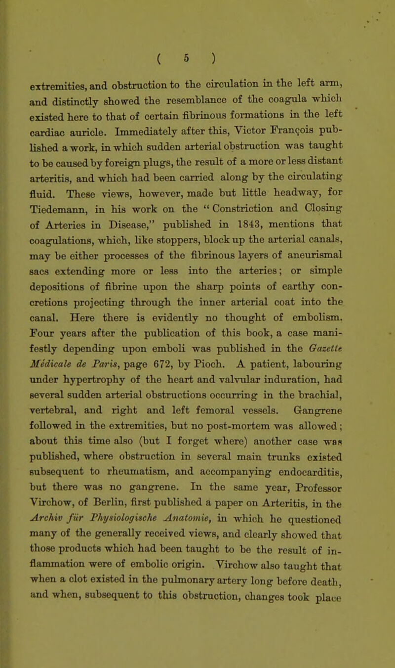 extremities, and obstruction to the circulation in the left aim, and distinctly showed the resemblance of the coagula -which existed here to that of certain fibrinous formations in the left cardiac auricle. Immediately after this, Victor Francois pub- lished a work, in -which sudden arterial obstruction -was taught to be caused by foreign plugs, the result of a more or less distant arteritis, and -which had been carried along by the circulating fluid. These views, ho-wever, made but little headway, for Tiedemann, in his -work on the  Constriction and Closing of Arteries in Disease, published in 1843, mentions that coagulations, which, like stoppers, block up the arterial canals, may be either processes of the fibrinous layers of aneurismal sacs extending more or less into the arteries; or simple depositions of fibrine upon the sharp points of earthy con- cretions projecting through the inner arterial coat into the canal. Here there is evidently no thought of embolism. Four years after the publication of this book, a case mani- festly depending upon emboli was published in the Gazette Medicate de Paris, page 672, by Pioch. A patient, labouring under hypertrophy of the heart and valvular induration, had several sudden arterial obstructions occurring in the brachial, vertebral, and right and left femoral vessels. Gangrene followed in the extremities, but no post-mortem was allowed ; about this time also (but I forget where) another case was published, where obstruction in several main trunks existed subsequent to rheumatism, and accompanying endocarditis, but there was no gangrene. In the same year, Professor Virchow, of Berlin, first published a paper on Arteritis, in the Archiv fur Physiologische Anatomie, in which he questioned many of the generally received views, and clearly showed that those products which had been taught to be the result of in- flammation were of embolic origin. Virchow also taught that when a clot existed in the pulmonary artery long before deatli and when, subsequent to this obstruction, changes took place