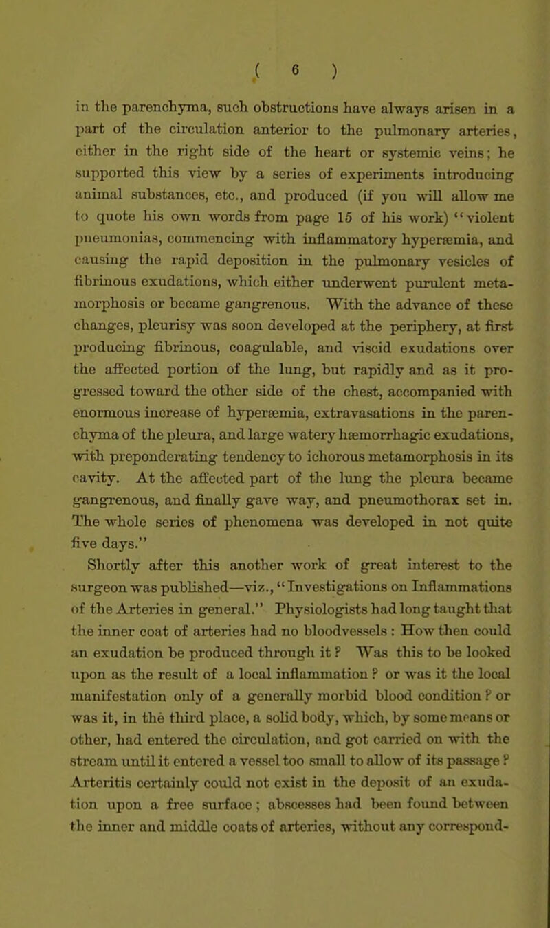 in the parenchyma, such obstructions have always arisen in a part of the circulation anterior to the pulmonary arteries, cither in the right side of the heart or systemic veins; he supported this view by a series of experiments introducing iinimal substances, etc., and produced (if you will allow me to quote his own words from page 15 of his work) violent pneumonias, commencing with inflammatory hyperemia, and causing the rapid deposition in the pulmonary vesicles of fibrinous exudations, which either underwent purulent meta- morphosis or became gangrenous. With the advance of these changes, pleurisy was soon developed at the periphery, at first producing fibrinous, coagulable, and viscid exudations over the affected portion of the lung, but rapidly and as it pro- gressed toward the other side of the chest, accompanied with enormous increase of hypersemia, extravasations in the paren- chyma of the pleura, and large watery htemorrhagic exudations, with preponderating tendency to ichorous metamorphosis in it s cavity. At the affected part of the lung the pleura became gangrenous, and finally gave way, and pneumothorax set in. The whole series of phenomena was developed in not quite five days. Shortly after this another work of great interest to the surgeon was published—viz., Investigations on Inflammations of the Arteries in general. Physiologists had long taught that the inner coat of arteries had no bloodvessels : How then could an exudation be produced through it ? Was this to be looked upon as the result of a local inflammation ? or was it the local manifestation only of a generally morbid blood condition F or was it, in the third place, a solid body, which, by some moans or other, had entered the circulation, and got carried on with the stream until it entered a vessel too small to allow of its passage P Arteritis certainly could not exist in the deposit of an exuda- tion upon a free surface ; abscesses had been found between the inner and middle coats of arteries, without any correspond-