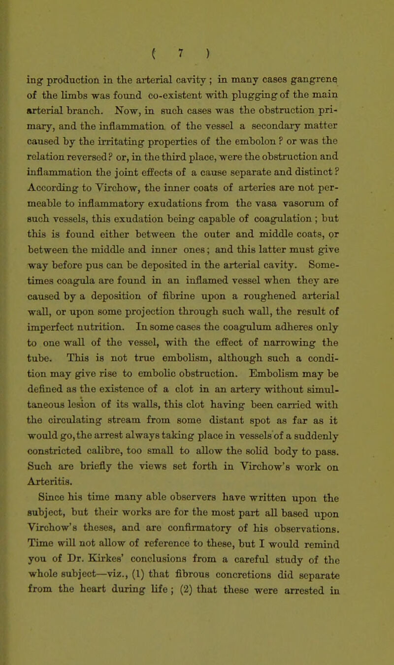 ing production in the arterial cavity ; in many cases gangrene of the limbs was found co-existent with plugging of the main arterial branch. Now, in such cases was the obstruction pri- mary, and the inflammation of the vessel a secondary matter caused by the irritating properties of the embolon ? or was the relation reversed ? or, in the third place, were the obstruction and inflammation the joint effects of a cause separate and distinct ? According to Virchow, the inner coats of arteries are not per- meable to inflammatory exudations from the vasa vasorum of such vessels, this exudation being capable of coagulation ; but this is found either between the outer and middle coats, or between the middle and inner ones; and this latter must give way before pus can be deposited in the arterial cavity. Some- times coagula are found in an inflamed vessel when they are caused by a deposition of fibrine upon a roughened arterial wall, or upon some projection through such wall, the result of imperfect nutrition. In some cases the coagulum adheres only to one wall of the vessel, with the effect of narrowing the tube. This is not true embolism, although such a condi- tion may give rise to embolic obstruction. Embolism may be defined as the existence of a clot in an artery without simul- taneous lesion of its walls, this clot having been carried with the circulating stream from some distant spot as far as it would go, the arrest always taking place in vessels of a suddenly constricted calibre, too small to allow the solid body to pass. Such are briefly the views set forth in Virchow's work on Arteritis. Since his time many able observers have written upon the subject, but their works are for the most part all based upon Virchow's theses, and are confirmatory of his observations. Time will not allow of reference to these, but I would remind you of Dr. Kirkes' conclusions from a careful study of the whole subject—viz., (1) that fibrous concretions did separate from the heart during life; (2) that these were arrested in