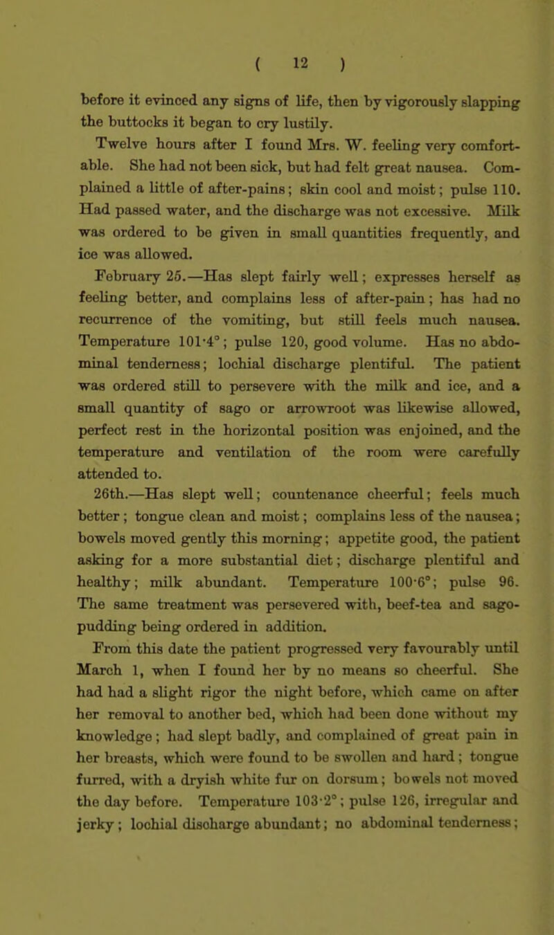 before it evinced any signs of life, then by vigorously slapping the buttocks it began to cry lustily. Twelve hours after I found Mrs. W. feeling very comfort- able. She had not been sick, but had felt great nausea. Com- plained a little of after-pains; skin cool and moist; pulse 110. Had passed water, and the discharge was not excessive. Milk was ordered to be given in small quantities frequently, and ice was allowed. February 25.—Has slept fairly well; expresses herself as feeling better, and complains less of after-pain; has had no recurrence of the vomiting, but still feels much nausea. Temperature 101-4°; pulse 120, good volume. Has no abdo- minal tenderness; lochial discharge plentiful. The patient was ordered still to persevere with the milk and ice, and a small quantity of sago or arrowroot was likewise allowed, perfect rest in the horizontal position was enjoined, and the temperature and ventilation of the room were carefully attended to. 26th.—Has slept well; countenance cheerful; feels much better; tongue clean and moist; complains less of the nausea; bowels moved gently this morning; appetite good, the patient asking for a more substantial diet; discharge plentiful and healthy; milk abundant. Temperature 100-6°; pulse 96. The same treatment was persevered with, beef-tea and sago- pudding being ordered in addition. From this date the patient progressed very favourably until March I, when I found her by no means so cheerful. She had had a slight rigor the night before, which came on after her removal to another bed, which had been done without my knowledge; had slept badly, and complained of great pain in her breasts, whioh were found to be swollen and hard; tongue furred, with a dryish white fur on dorsum; bowels not moved the day before. Temperature 103-2°; pulse 126, irregular and jerky; lochial disoharge abundant; no abdominal tenderness;