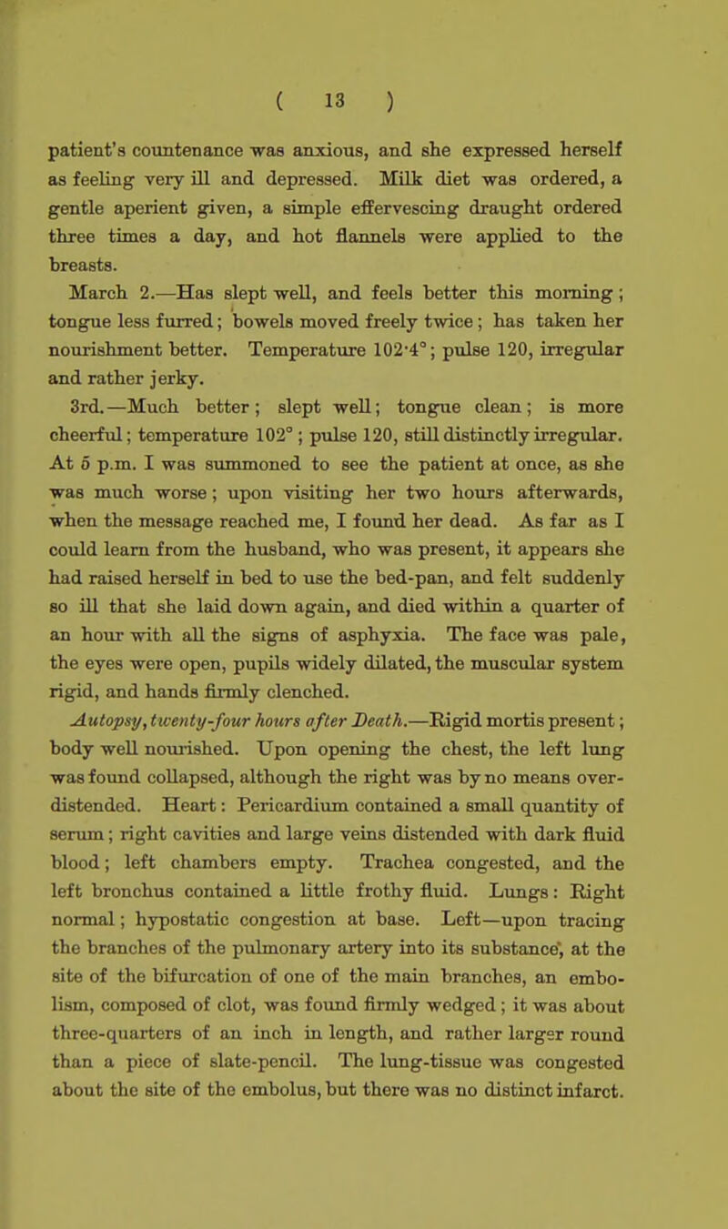 patient's countenance was anxious, and she expressed herself as feeling very ill and depressed. Milk diet was ordered, a gentle aperient given, a simple effervescing draught ordered three times a day, and hot flannels were applied to the breasts. March 2.—Has slept well, and feels better this morning ; tongue less furred; bowels moved freely twice ; has taken her nourishment better. Temperature 102-4°; pulse 120, irregular and rather jerky. 3rd. —Much better; slept well; tongue clean; is more cheerful; temperature 102 ; pulse 120, still distinctly irregular. At 5 p.m. I was summoned to see the patient at once, as she was much worse; upon visiting her two hours afterwards, when the message reached me, I found her dead. As far as I could learn from the husband, who was present, it appears she had raised herself in bed to use the bed-pan, and felt suddenly so ill that she laid down again, and died within a quarter of an hour with all the signs of asphyxia. The face was pale, the eyes were open, pupils widely dilated, the muscular system rigid, and hands firmly clenched. Autopsy, twenty-four hours after Death.—Rigid mortis present; body well nourished. Upon opening the chest, the left lung was found collapsed, although the right was by no means over- distended. Heart: Pericardium contained a small quantity of serum; right cavities and largo veins distended with dark fluid blood; left chambers empty. Trachea congested, and the left bronchus contained a little frothy fluid. Lungs: Right normal; hypostatic congestion at base. Left—upon tracing the branches of the pulmonary artery into its substance, at the site of the bifurcation of one of the main branches, an embo- lism, composed of clot, was found firmly wedged ; it was about three-quarters of an inch in length, and rather larger round than a piece of slate-pencil. The lung-tissue was congested about the site of the embolus, but there was no distinct infarct.