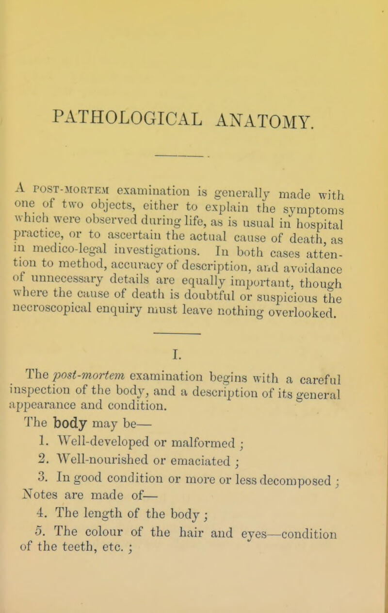 PATHOLOGICAL ANATOMY. A POST-MORTEM examination is generally made with one of two objects, either to explain the symptoms which were observed during life, as is usual in hospital practice, or to ascertain the actual cause of death as m medico-legal investigations. In both cases atten- tion to method, accuracy of description, and avoidance of unnecessary details are equally important, though where the cause of death is doubtful or suspicious the nccroscopical enquiry must leave nothing overlooked. I. The posi-morte7n examination begins with a careful inspection of the body, and a description of its general appearance and condition. The body may be— 1. Well-developed or malformed ; 2. Well-nourished or emaciated ; 3. In good condition or more or less decomposed ; Notes are made of— 4. The length of the body ; 5. The colour of the hair and eyes—condition of the teeth, etc. ;