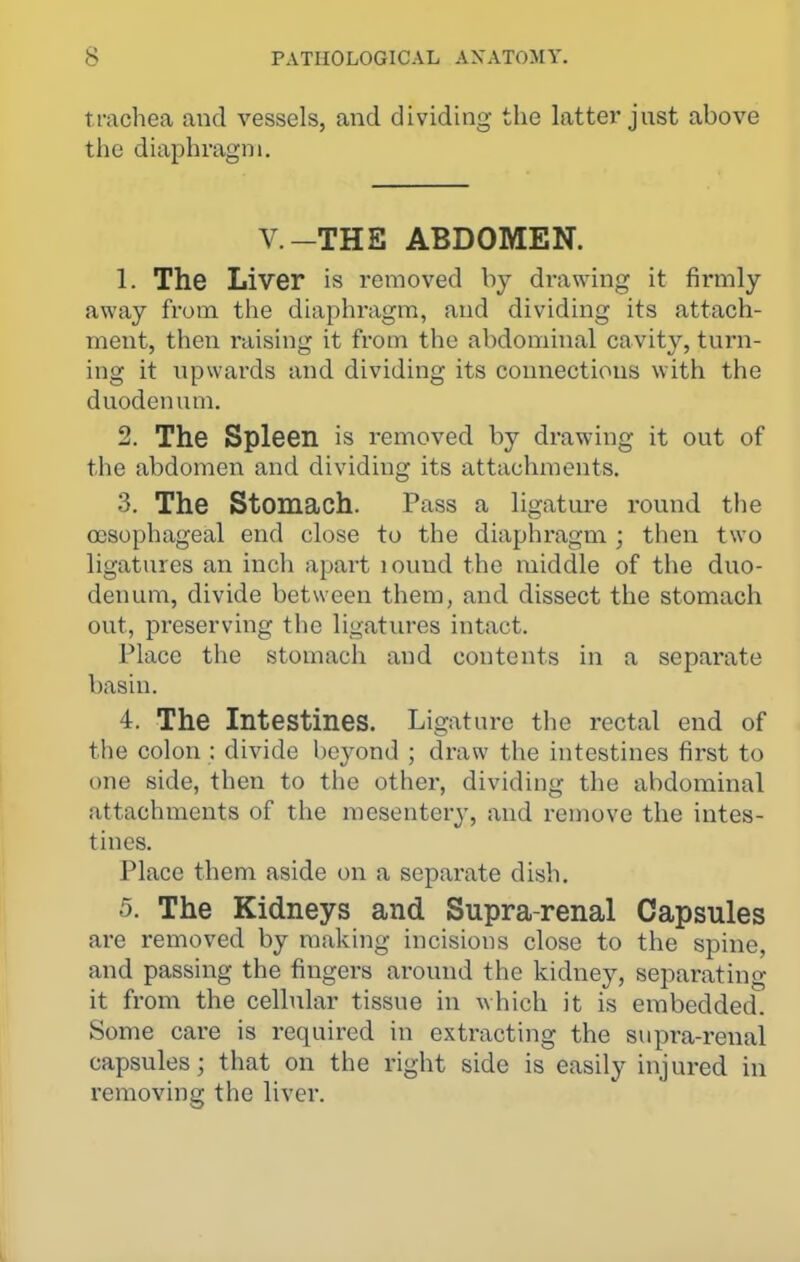 trachea and vessels, and dividing the lattei* jnst above the diaphragm. V-THE ABDOMEN. 1. The Liver is removed by drawing it firmly away from the diaphragm, and dividing its attach- ment, then raising it from the abdominal cavity, turn- ing it tipwards and dividing its connections with the duodenum. 2. The Spleen is removed by drawing it out of the abdomen and dividing its attachments. 3. The Stomach. Pass a ligature round the oosophageal end close to the diaphragm ; then two ligatures an inch apart lound the middle of the duo- denum, divide between them, and dissect the stomach out, preserving the ligatures intact. Place the stomach and contents in a separate basin. 4. The Intestines. Ligature the rectal end of the colon : divide beyond ; draw the intestines first to one side, then to the other, dividing the abdominal attachments of the mesentery, and remove the intes- tines. Place them aside on a separate dish. 5. The Kidneys and Supra-renal Capsules are removed by making incisions close to the spine, and passing the fingers around the kidney, separating it from the cellular tissue in which it is embedded. Some care is required in extracting the supra-renal capsules; that on the right side is easily injured in removing the liver.