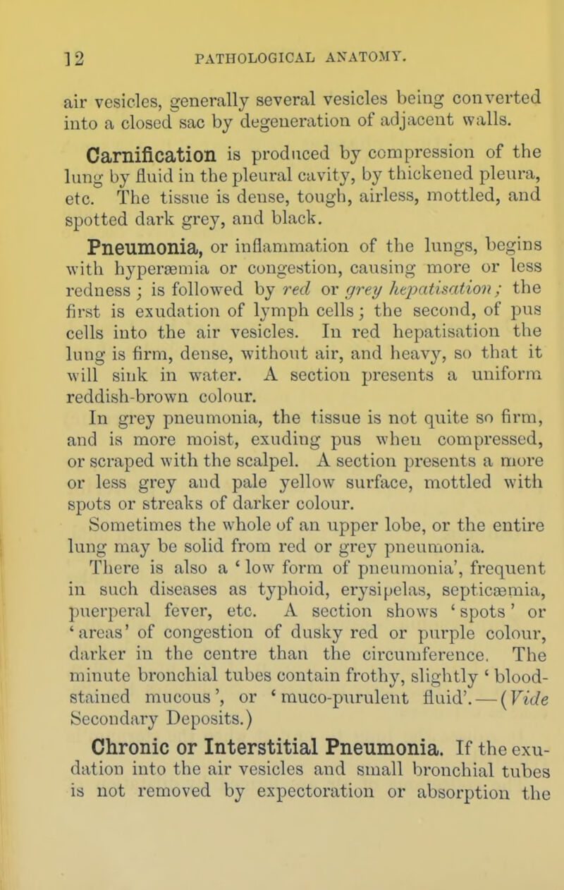 air vesicles, generally several vesicles being converted into a closed sac by degeneration of adjacent walls. Carnification is produced by compression of the lung by fluid in the pleural cavity, by thickened pleura, etc. The tissue is dense, tough, airless, mottled, and spotted dark grey, and black. Pneumonia, or inflammation of the lungs, begins with hypersemia or congestion, causing more or less redness; is followed by ox grey htpatisation; the first is exudation of lymph cells; the second, of pus cells into the air vesicles. In red hepatisation the lung is firm, dense, without air, and heavy, so that it will sink in water. A section presents a uniform reddish-brown colour. In grey pneumonia, the tissue is not quite so firm, and is more moist, exuding pus when compressed, or scraped with the scalpel. A section presents a more or less grey and pale yellow surface, mottled with spots or streaks of darker colour. Sometimes the whole of an upper lobe, or the entire lung may be solid from red or grey pneumonia. There is also a ' low form of pneumonia', frequent in such diseases as typhoid, erysipelas, septicjBmia, puerperal fever, etc. A section shows ' spots' or 'areas' of congestion of dusky red or jiurple colour, darker in the centre than the circumference. The minute bronchial tubes contain frothy, slightly ' blood- stained mucous', or ' muco-purulent fluid'. — [Vide Secondary Deposits.) Chronic or Interstitial Pneumonia. If the exu- dation into the air vesicles and small bronchial tubes is not removed by expectoration or absorption the