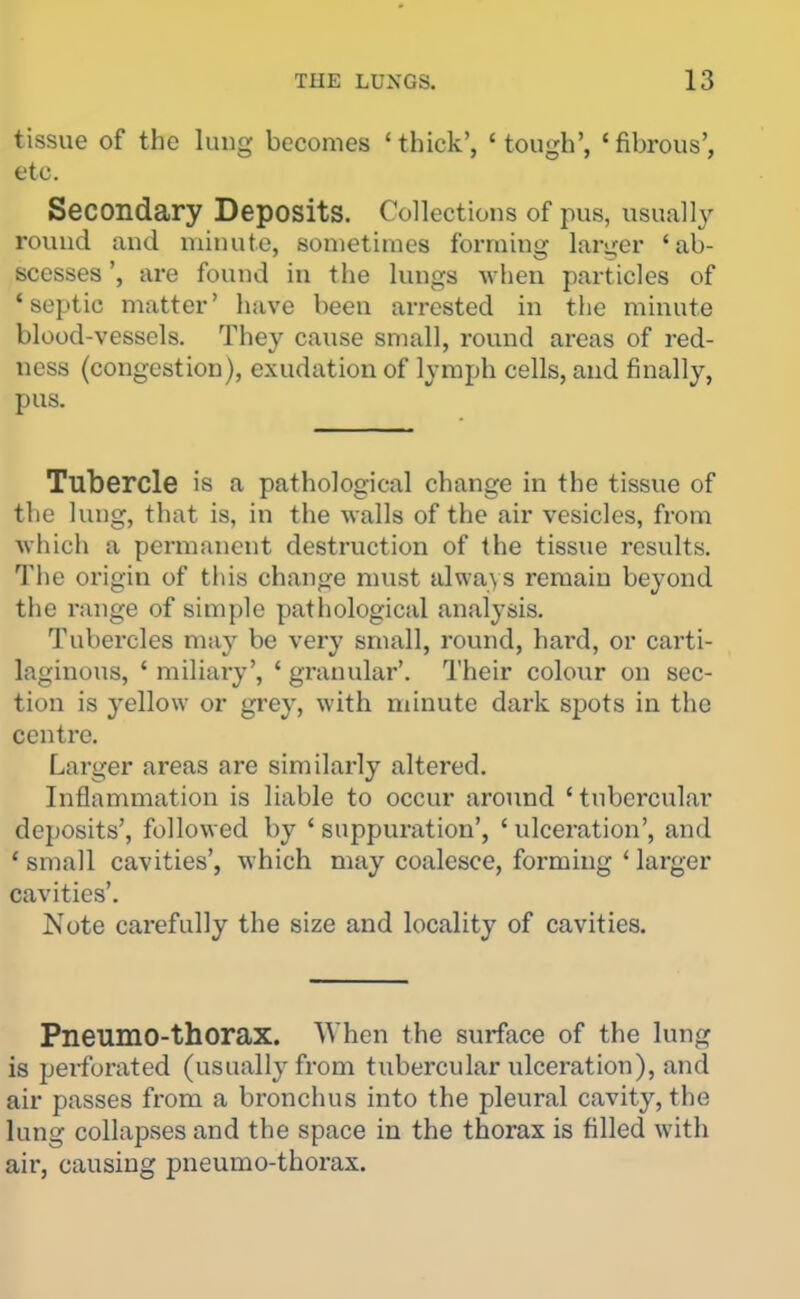 tissue of the lung becomes 'thick', 'tough', 'fibrous', etc. Secondary Deposits. Collections of pus, usually round and nunute, sometimes forming larger 'ab- scesses ', are found in tlie lungs when particles of 'septic matter' have been arrested in the minute blood-vessels. They cause small, round areas of red- ness (congestion), exudation of lymph cells, and finally, pus. Tubercle is a pathological change in the tissue of the lung, that is, in the walls of the air vesicles, from which a permanent destruction of the tissue results. The origin of tins change must always remain beyond the range of simple pathological analysis. Tubercles may be very small, round, hard, or carti- laginous, ' miliary', ' granular'. I'heir coloiir on sec- tion is yellow or grey, with minute dark spots in the centre. Larger areas are similarly altered. Inflammation is liable to occur around 'tubercular deposits', followed by ' suppuration', ' ulceration', and ' small cavities', which may coalesce, forming ' larger cavities'. Note carefully the size and locality of cavities. Pneumo-thorax. When the surface of the lung is peiforated (usually from tubercular ulceration), and air passes from a bronchus into the pleural cavity, the lung collapses and the space in the thorax is filled with air, causing pneumo-thoz'ax.