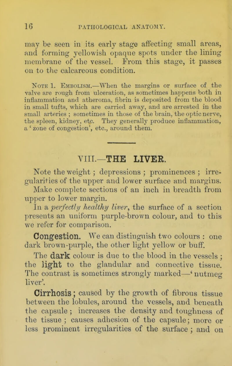 may be seen in its early stage affecting small areas, and forming yellowish opaque spots under the lining membrane of the vessel. From this stage, it passes ou to the calcareous condition. Note 1. Embolism.—When the margins or surface of the valve are rough from ulceration, as sometimes happens both in inflammation and atheroma, fibrin is deposited from the blood in small tufts, which are carried away, and are arrested in the small arteries ; sometimes in those of the brain, the optic nerve, the spleen, kidney, etc. They generally produce inflammation, a ' zone of congestion', etc., around them. VIII.—THE LIVER. Note the weight; depressions; prominences; irre- gularities of the upper and lower surface and margins. Make complete sections of an inch in breadth from upper to lower margin. In healthy liver^ the surface of a section pi-esents an uniform purple-brown colour, and to this we refer for comparison. Congestion. We can distinguish two colours : one dark brown-purple, the other light yellow or buff. The dark colour is due to the blood in the vessels ; the light to the glandular and connective tissue. The contrast is sometimes strongly marked—' nutmeg liver'. Cirrhosis; caused by the growth of fibrous tissue between the lobules, around the vessels, and beneath the capsule ; increases the density and toughness of the tissue; causes adhesion of the capsule; more or less prominent irregularities of the surface ; and on