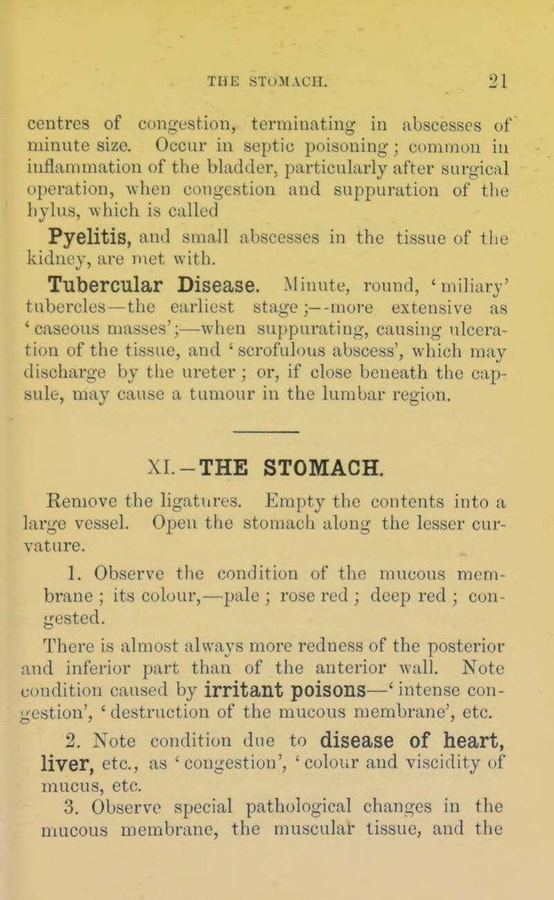 THE STOMACH. 2\ centres of congestion, terminating in abscesses of minute size. Occur in septic poisoning; common in inflanunation of the bladder, particularly after surgical operation, when congestion and suppuration of the hylus, which is called Pyelitis, And small abscesses in the tissue of tlie kidney, are met with. Tubercular Disease. Minute, round, 'miliary' tubercles—the earliest stage;—-more extensive as 'caseous masses';—when suppurating, causing ulcera- tion of the tissue, and 'scrofulous abscess', which may discharge by the ureter; or, if close beneath the cap- sule, may cause a tumour in the lumbar region. XI.-THE STOMACH. Remove the ligatures. Empty the contents into a lai'ge vessel. Open the stomach along the lesser cur- vature. 1. Observe the condition of the mucous mem- brane ; its colour,—pale ; rose red ; deep red ; con- gested. There is almost always more redness of the posterior and inferior part than of the anterior wall. Note condition caused by irritant poisonS—' intense con- gestion', ' destruction of the mucous membrane', etc. 2. Note condition due to disease of heart, liver, etc., as 'congestion', 'colour and viscidity of mucus, etc. 3. Observe special pathological changes in the mucous membrane, the muscular tissue, and the