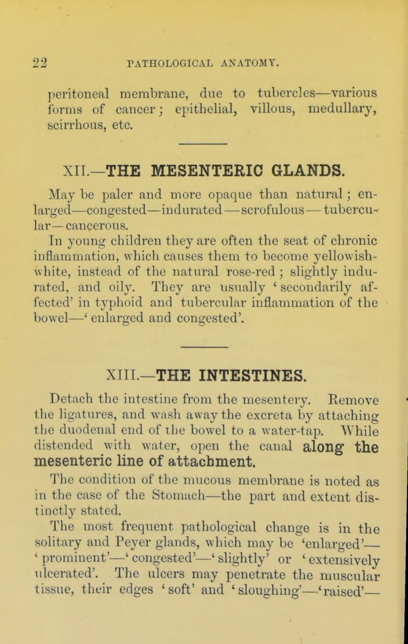 peritoneal membrane, due to tubercles—various forms of cancer; epithelial, villous, medullary, scirrhous, etc. XIT.—THE MESENTERIC GLANDS. May be paler and more opaque than natural; en- larged—congested—indurated—scrofulous—tubercu- lar— cancerous. In young children they are often the seat of chronic inflammation, which causes them to become yellowish- white, instead of the natural rose-red ; slightly indu- rated, and oily. They are usually ' secondarily af- fected' in typhoid and tubercular inflammation of the bowel—' enlarged and congested'. XIII.—THE INTESTINES. Detach the intestine from the mesentery. Remove the ligatures, and wasli away the excreta by attaching the duodenal end of tlie bowel to a water-tap. While distended with water, open the canal along the mesenteric line of attachment. The condition of tlie mucous membrane is noted as in the case of the Stomach—the part and extent dis- tinctly stated. The most frequent pathological change is in the solitary and Peyer glands, which may be 'enlarged' ' prominent'—' congested'—' slightly' or ' extensively ulcerated'. The ulcers may penetrate the muscular tissue, their edges 'soft' and 'sloughing'—'raised'