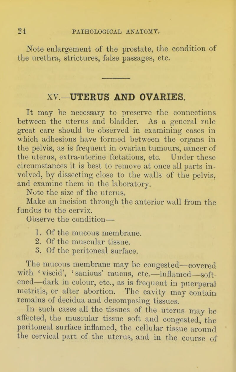 Note enlargement of the prostate, the condition of the urethra, strictures, false passages, etc. XV.—UTERUS AND OVARIES. It may be necessary to preserve the connections between the uterus and bladder. As a general rule great care should be observed in examining cases in which adhesions have formed between the organs in the pelvis, as is frequent in ovarian tumours, cancer of the uterus, extra-uterine fcetations, etc. Under these circumstances it is best to remove at once all parts in- volved, by dissecting close to the walls of the pelvis, and examine them in the laboratory. Note the size of the uterus. Make an incision through the anterior wall from the fundus to the cervix. Observe the condition— 1. Of the mucous membrane. 2. Of the muscular tissue. 3. Of the peritoneal surface. The mucous membrane may be congested—covered with 'viscid', ' sanious' mucus, etc.—inflamed—soft- ened—dark in colour, etc., as is frequent in puerperal metritis, or after abortion. The cavity may contain remains of decidua and decomposing tissues. In such cases all the tissues of the uterus may be affected, the muscular tissue soft and congested the peritoneal surface inflamed, the cellular tissue around the cervical part of the uterus, aud in the course of