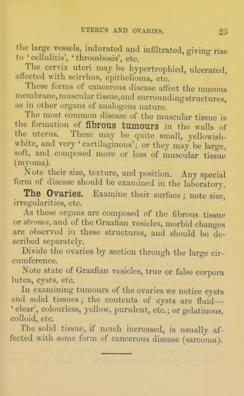 the large vessels, indurated and infiltrated, givinc^ rise to ' cellulitis', ' thrombosis', etc. The cervix uteri may be hypertrophied, ulcerated, affected with scirrhus, epithelioma, etc. These forms of cancerous disease affect the mucous membrane,muscular tissue,and surroundingstructures as in other organs of analogous nature. The most common disease of the muscular tissue is the formation of fibrous tumours in the walls of the nterus. These may be quite small, yellowish- white, and very ' cartilaginous'; or they may be large, soft, and composed more or less of muscular tissue (myoma). Note their size, texture, and position. Any special form of disease should be examined in the laboratory. The Ovaries. Examine their surface; note size, irregularities, etc. As these organs are composed of the fibrous tissue or stroma, and of the Graafian vesicles, morbid changes ai-e observed in these structures, and should be de- scribed separately. Divide the ovaries by section through the large cir- cumference. Note state of Graafian vesicles, true or false corpora lutea, cvsts, etc. In examining tumours of the ovaries we notice cysts and solid tissues; the contents of cysts are fluid ' clear', colourless, yellow, purulent, etc.; or gelatinous, colloid, etc. The solid tissue, if much increased, is usually af- fected with some form of cancerous disease (sarcoma).