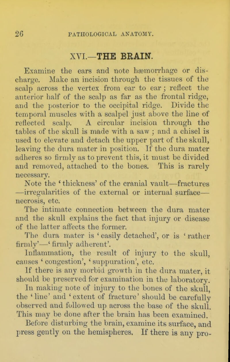 XVL—THE BRAIN. Examine the ears and note haemorrhage or dis- charge. Make an incision through the tissues of the scalp across the vertex from ear to ear; reflect the anterior lialf of the scalp as far as the frontal ridge, and the posterior to the occipital ridge. Divide the temporal muscles with a scalpel just above the line of reflected scalp. A circular incision through the tables of the skull is made with a saw ; and a chisel is used to elevate and detach the upper part of the skull, leaving the dura mater in position. If the dura mater adheres so firmly as to prevent this, it must be divided and removed, attached to the boues. This is rarely necessary. Note the ' thickness' of the cranial vault—fractures —irregularities of the external or internal surface— necrosis, etc. The intimate connection between the dura mater and the skull explains the fact that injury or disease of the latter affects the former. The dura mater is ' easily detached', or is ' rather firmly'—' firmly adherent'. Inflammation, the result of injury to the skull, causes ' congestion', ' suppui-ation', etc. If there is any morbid growth in the dura mater, it should be preserved for examination in the laboratory. In making note of injury to the bones of the skull, the 'line' and 'extent of fracture' should be carefully observed and followed up across the base of the skull. This may be done after the brain has been examined. Before disturbing the brain, examine its surface, and press gently on the hemispheres. If there is any pro-