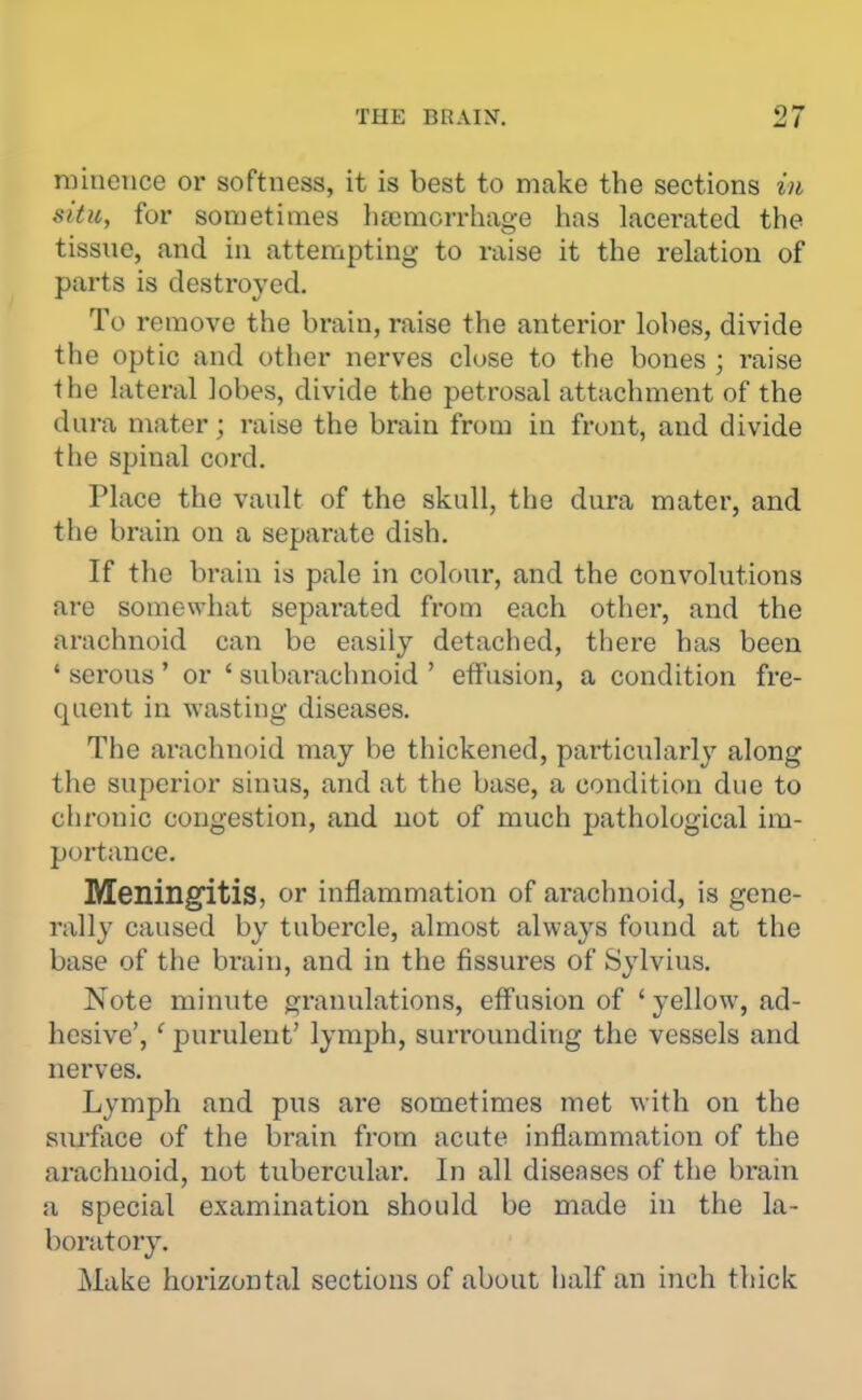 niincnce or softness, it is best to make the sections in situ, for sometimes hscmorrhage has lacerated the tissue, and in attempting to raise it the relation of parts is destroyed. To remove the brain, raise the anterior lobes, divide the optic and other nerves close to the bones ; raise the lateral lobes, divide the petrosal attachment of the dura mater; raise the brain from in front, and divide the spinal cord. Place the vault of the skull, the dura mater, and the brain on a separate dish. If the brain is pale in colour, and the convolutions are somewhat separated from each other, and the arachnoid can be easily detached, there has been ' serous ' or ' subarachnoid ' effusion, a condition fre- quent in wasting diseases. The arachnoid may be thickened, particularly along the superior sinus, and at the base, a condition due to chronic congestion, and not of much pathological im- portance. Meilingitis, or inflammation of arachnoid, is gene- rally caused by tubercle, almost always found at the base of the brain, and in the fissures of Sylvius. Note minute granulations, effusion of 'yellow, ad- hesive', ' purulent' lymph, surrounding the vessels and nerves. Lymph and pus are sometimes met with on the surface of the brain from acute inflammation of the arachnoid, not tubercular. In all diseases of the brain a special examination should be made in the la- boratory. Make horizontal sections of about half an inch thick