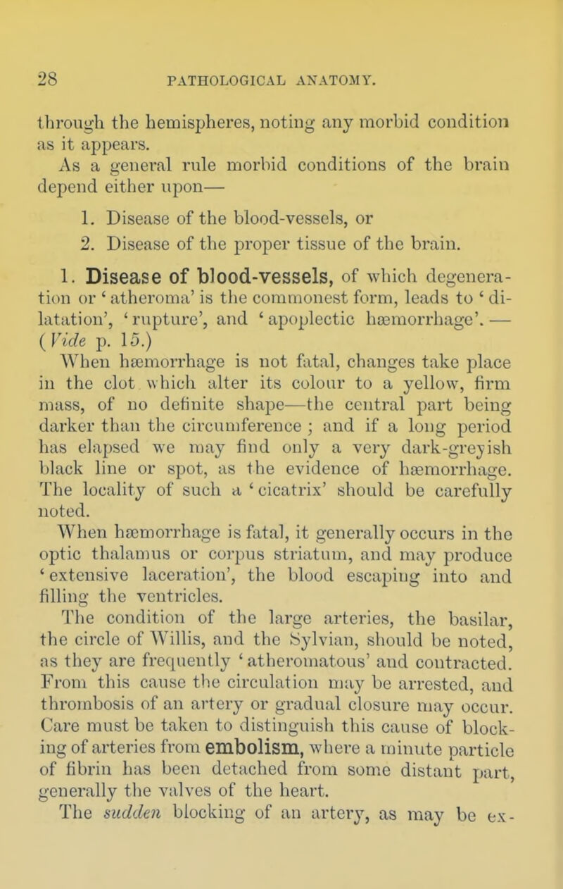 through the hemispheres, noting any morbid condition as it appears. As a general rule morbid conditions of the brain depend either upon— 1. Disease of the blood-vessels, or 2. Disease of the proper tissue of the brain. 1. Disease of blood-vessels, of which degenera- tion or ' atheroma' is the commonest form, leads to ' di- latation', ' rupture', and ' apoplectic ha3morrhage'. — {Vide p. 15.) When haemorrhage is not fatal, changes take place in the clot which alter its colour to a yellow, firm mass, of no definite shape—the central part being darker than the circumference ; and if a long period has elapsed we may find only a very dark-grejish black line or spot, as the evidence of haemorrhage. The locality of such a ' cicatrix' should be carefully noted. When hfemorrhage is fatal, it generally occurs in the optic thalan)us or corpus striatum, and may produce ' extensive laceration', the blood escaping into and filling the ventricles. The condition of the large arteries, the basilar, the circle of Willis, and the iSylvian, should be noted, as they are frequently 'atheromatous' and contracted. From this cause the circulation nia}^ be arrested, and thrombosis of an artery or gradual closure may occur. Care must be taken to distinguish this cause of block- ing of arteries from embolism, where a minute particle of fibrin has been detached from some distant part, generally the valves of the heart. The sudden blocking of an artery, as may be ex-