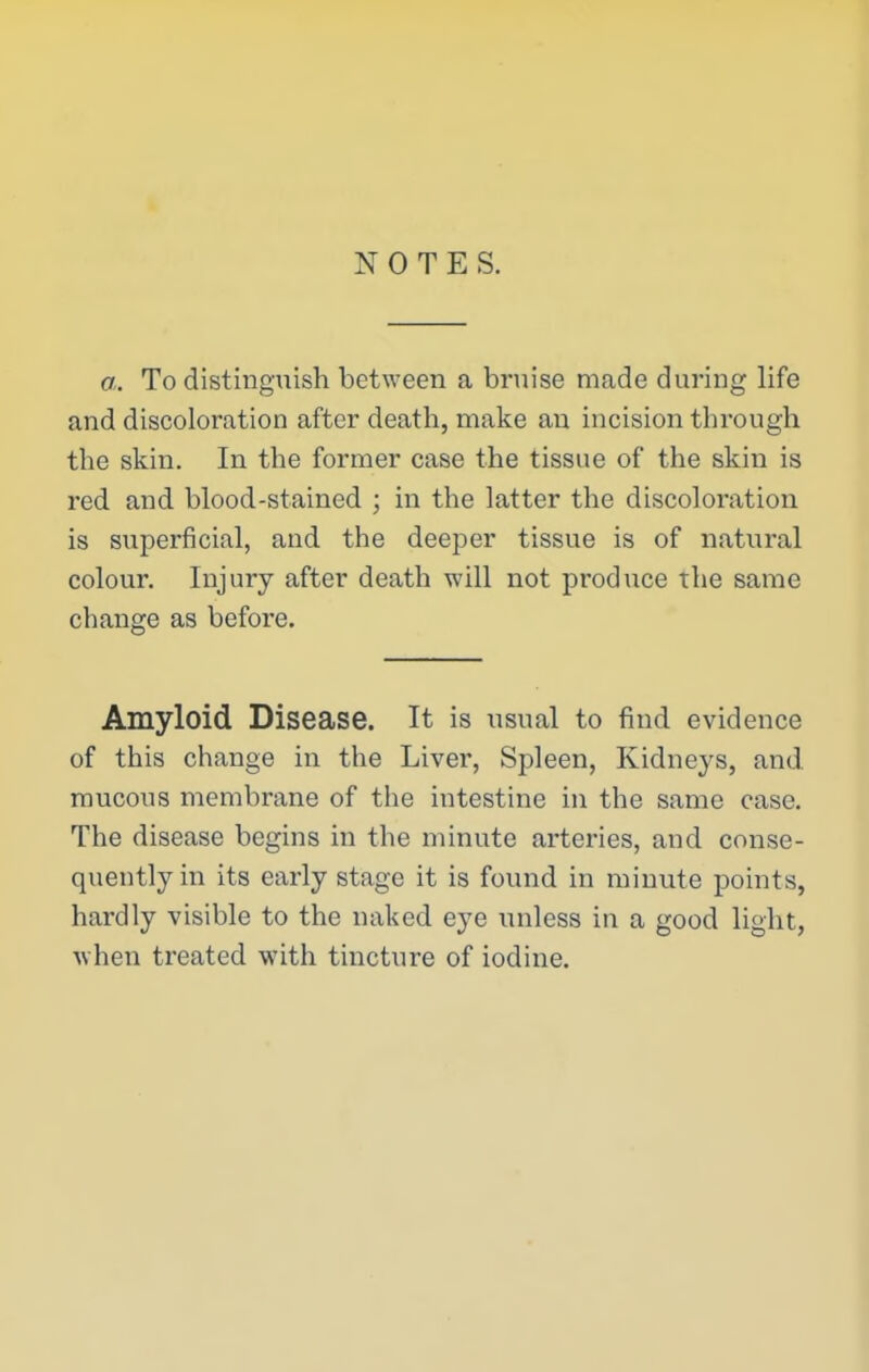 NOTES. a. To distinguish between a bruise made during life and discoloration after death, make an incision through the skin. In the former case the tissue of the skin is red and blood-stained ; in the latter the discoloration is superficial, and the deeper tissue is of natural colour. Injury after death will not produce the same change as before. Amyloid Disease. It is usual to find evidence of this change in the Liver, Spleen, Kidneys, and. mucous membrane of the intestine in the same case. The disease begins in the minute arteries, and conse- quently in its early stage it is found in minute points, hardly visible to the naked eye unless in a good light, when treated with tincture of iodine.