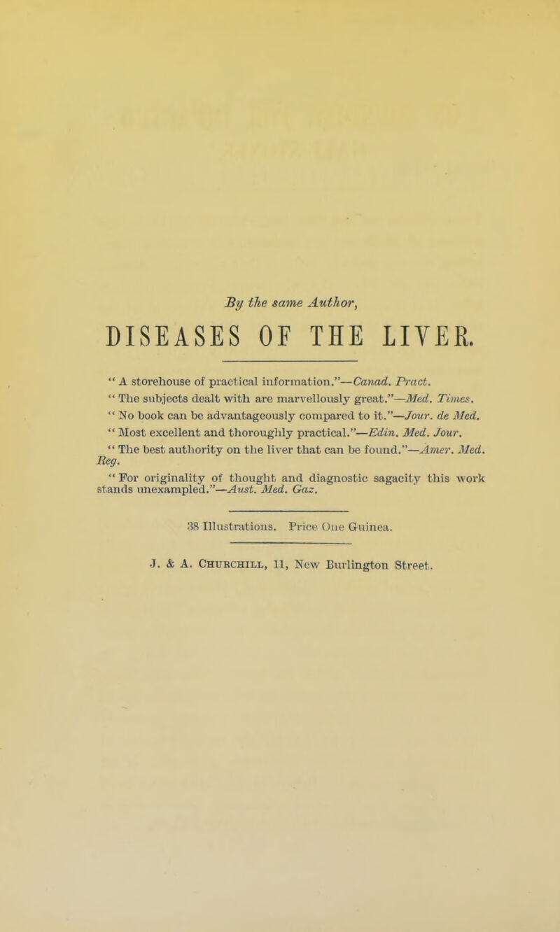 By the same Author, DISEASES OF THE LIVER.  A stoi'ehouse of practical inforitiation.—Canad. Pract.  The subjects dealt with are marvellously gr'eat.—Med. Times.  No book can be advantageously compared to it.—Jour, de Med.  Most excellent and thoroughly practical.—Edin. Med. Jour.  The best authority on the liver that can be found.—Atner. Med. Reg.  For originality of thought and diagnostic sagacity this work stands unexampled.—Aust. Med. Gaz. 38 Illustrations. Price One Guinea. J. & A. Churchill, 11, New Burlington Street.