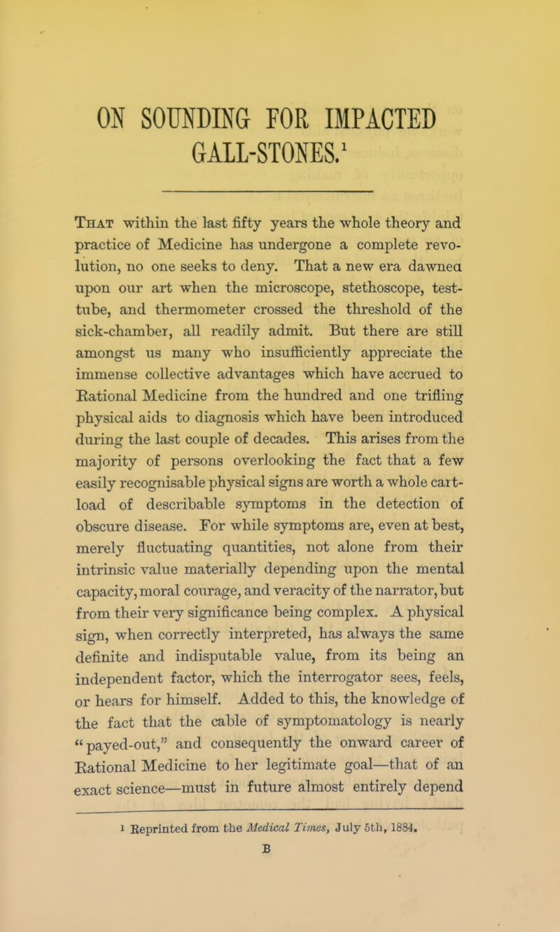 ON SOUNDING FOR IMPACTED GALL-STONES.' That within the last fifty years the whole theory and practice of Medicine has undergone a complete revo- lution, no one seeks to deny. That a new era dawnea upon our art when the microscope, stethoscope, test- tube, and thermometer crossed the threshold of the sick-chamber, all readily admit. But there are still amongst us many who insufficiently appreciate the immense collective advantages which have accrued to Kational Medicine from the hundred and one trifling physical aids to diagnosis which have been introduced during the last couple of decades. This arises from the majority of persons overlooking the fact that a few easily recognisable physical signs are worth a whole cart- load of describable symptoms in the detection of obscure disease. For while symptoms are, even at best, merely fluctuating quantities, not alone from their intrinsic value materially depending upon the mental capacity, moral courage, and veracity of the narrator, but from their very significance being complex. A physical sign, when correctly interpreted, has always the same definite and indisputable value, from its being an independent factor, which the interrogator sees, feels, or hears for himself. Added to this, the knowledge of the fact that the cable of symptomatology is nearly payed-out, and consequently the onward career of Eational Medicine to her legitimate goal—that of an exact science—must in future almost entirely depend 1 Eeprinted from the Medical Times, July 5th, 1884, B