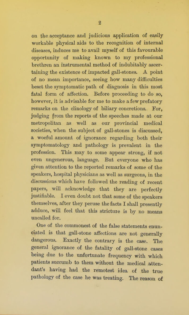 on the acceptance and judicious application of easily workable physical aids to the recognition of internal diseases, induces me to avail myself of this favourable opportunity of making known to my professional brethren an instrumental method of indubitably ascer- taining the existence of impacted gall-stones. A point of no mean importance, seeing how many difficulties beset the symptomatic path of diagnosis in this most fatal form of aflfection. Before proceeding to do so, however, it is advisable for me to make a few prefatory remarks on the clinology of biliary concretions. For, judging from the reports of the speeches made at our metropolitan as well as our provincial medical societies, when the subject of gall-stones is discussed, a woeful amount of ignorance regarding both their symptomatology and pathology is prevalent in the profession. This may to some appear strong, if not even ungenerous, language. But everyone who has given attention to the reported remarks of some of the speakers, hospital physicians as well as sui'geons, in the discussions which have followed the reading of recent papers, will acknowledge that they are perfectly justifiable. I even doubt not that some of the speakers themselves, after they peruse the facts I shall presently adduce, will feel that this stricture is by no means uncalled for. One of the commonest of the false statements enun- ciated is that gall-stone affections are not generally dangerous. Exactly the contrary is the case. The general ignorance of the fatality of gall-stone cases being due to the unfortunate frequency with which patients succumb to them without the medical atten- dant's having had the remotest idea of the true pathology of the case he was treating. The reason of