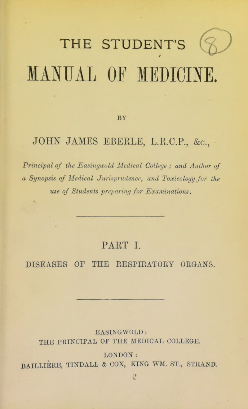 THE STUDENT'S MANUAL OF lEDICmE. BY JOHN JAMES EBERLE, L.R.C.R, &c., Pnncipal of the Easingwohi Medical Collpije ; and Author of a Synopsis of Medical Jurlspnidenci', and Toxicology for the use of Students prcpariny for Examinations. PART I. DISEASES OF THE KESPIRATOEY ORGANS. EASINGWOLD: THE FEINCTPAL OF THE MEDICAL COLLEGE. LONDON : BAILLIEKE, TINDALL & COX, KING WM. ST., STRAND. c