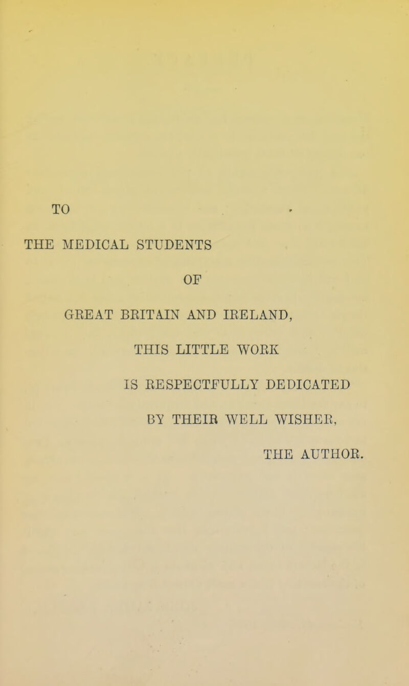 TO THE MEDICAL STUDENTS OF GEE AT BRITAIN AND IRELAND, THIS LITTLE WORK IS RESPECTFULLY DEDICATED BY THEIR WELL WISHER, THE AUTHOR.