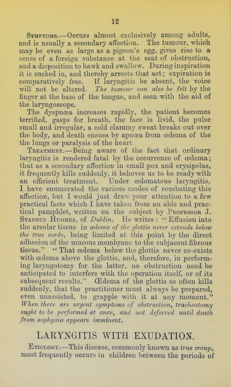 Symptoms.—Occurij almost exclusively among adults, and is usually a secondary affection. The tumour, which may be even as large as a pigeon's egg, gives rise to a sense of a foreign substance at the seat of obstruction, and a disposition to hawk and swallow. During inspiration it is sucked iu, and thereby arrests that act; expiration is comparatively free. If laryngitis be absent, the voice will not be altered, llie tumour can also be felt by the finger at the base of the tongue, and seen with the aid of the laryngoscope. The dyspnoea increases rapidly, the patient becomes terrified, gasps for breath, the face is livid, the pulse small and irregular, a cold clammy sweat breaks out over the body, and death ensues by apnoea from oedema of the the lungs or paralysis of the heart Teeatment.—Being aware of the fact that ordinary laryngitis is rendered fatal by the occurrence of oedema; that as a secondary affection in small j)Ox and erysipelas, it frequently kills suddenly, it behoves us to be ready with an efficient treatment. Under oedematous laryngitis, I have enumerated the various modes of combating this affection, but I would just drav,- your attention to a few practical facts which I have taken from an able and prac- tical pamphlet, written on the subject by Professor J. Stannus Hughes, of Dublin. He writes :  Effusion into the areolar tissue in oedema of the f/Jottis never extends beloiv the true cords, being limited at this point by the direct adhesion of the mucous membrane to the subjacent fibrous tissue.  That oedema below the glottis never co-exists with oedema above the glottis, and, therefore, in perform- ing laryngotomy for the latter, no obstruction need be anticipated to interfere with the operation itself, or of its subsequent results. CEdema of the glottis so often kills suddenly, that the practitioner must always be prepared, even unassisted, to grapple with it at any moment. When there are urgent symptoms of obstruction, tracheotomy ought to be performed at once, and not deferred until death from asphyxia appears imminent. LARYNGITIS WITH EXUDATION. Etiology.—This disease, commonly known as true croup, most frequently occurs in children between the periods of
