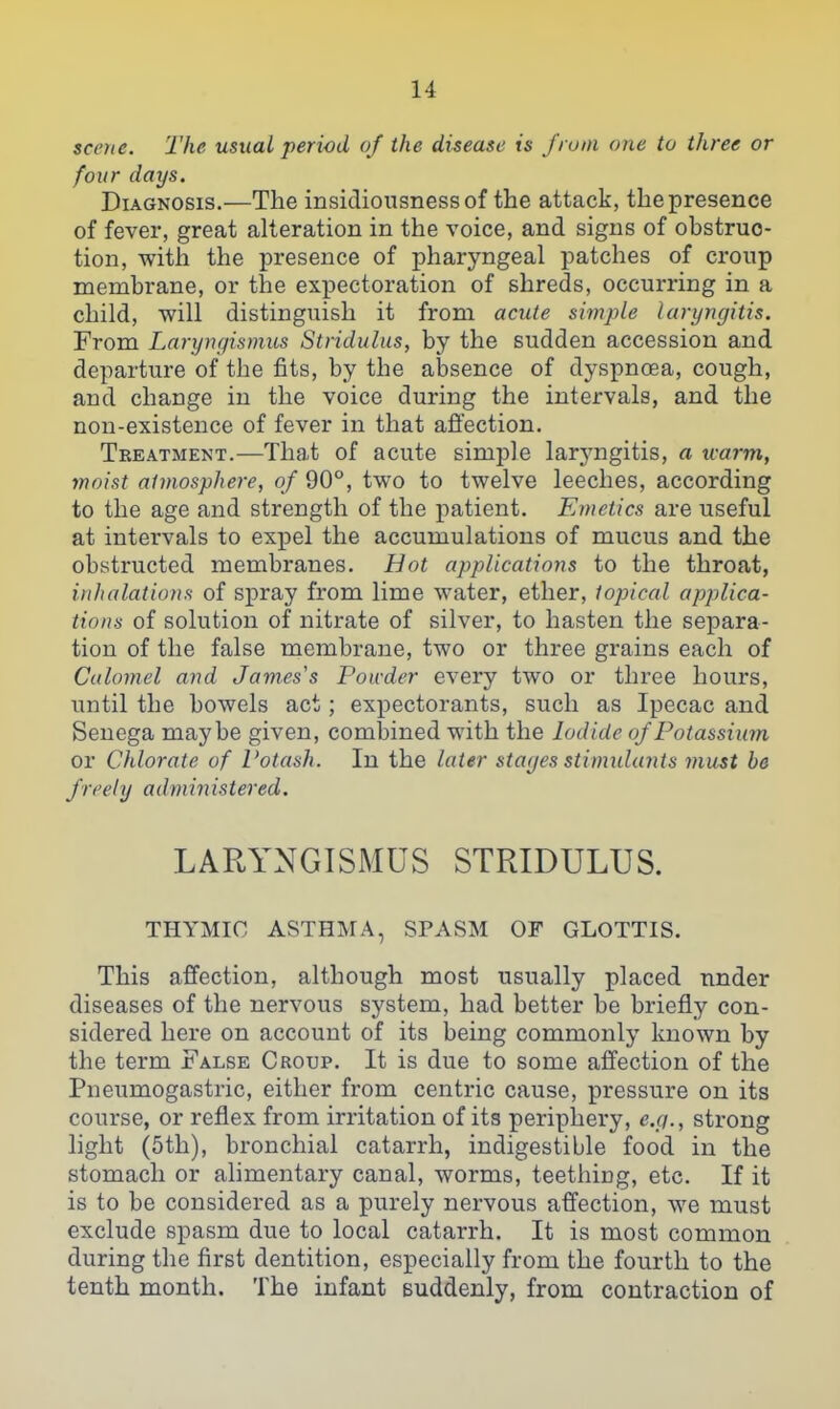 scene. The usual period of the disease is J'runi one to three or four days. Diagnosis.—The insidiousnessof the attack, the presence of fever, great alteration in the voice, and signs of obstruc- tion, with the presence of pharyngeal patches of croup membrane, or the expectoration of shreds, occurring in a child, will distinguish it from acute simple laryngitis. From Laryngismus Stridulus, by the sudden accession and departure of the fits, by the alDsence of dyspnoea, cough, and change in the voice during the intervals, and the non-existence of fever in that affection. Treatment.—That of acute simple larj'ngitis, a u-arm, moist atmosphere, of 90°, two to twelve leeches, according to the age and strength of the patient. Emetics are useful at intervals to expel the accumulations of mucus and the obstructed membranes. Hot applications to the throat, inhalations of spray from lime water, ether, topical apjjlica- tions of solution of nitrate of silver, to hasten the separa- tion of the false membrane, two or three grains each of Calomel and James s Powder every two or three hours, until the bowels act; expectorants, such as Ipecac and Senega maybe given, combined with the Iodide of Potassium or Chlorate of Potash. In the later stages stimulants must be freely administered. LARYNGISMUS STRIDULUS. THYMIC ASTHMA, SPASM OF GLOTTIS. This affection, although most usually placed under diseases of the nervous system, had better be briefly con- sidered here on account of its being commonly known by the term False Croup. It is due to some affection of the Pneumogastric, either from centric cause, pressure on its course, or reflex from irritation of its periphery, e.g., strong light (5th), bronchial catarrh, indigestible food in the stomach or ahmentary canal, worms, teething, etc. If it is to be considered as a purely nervous affection, we must exclude spasm due to local catarrh. It is most common during the first dentition, especially from the fourth to the tenth month. The infant suddenly, from contraction of