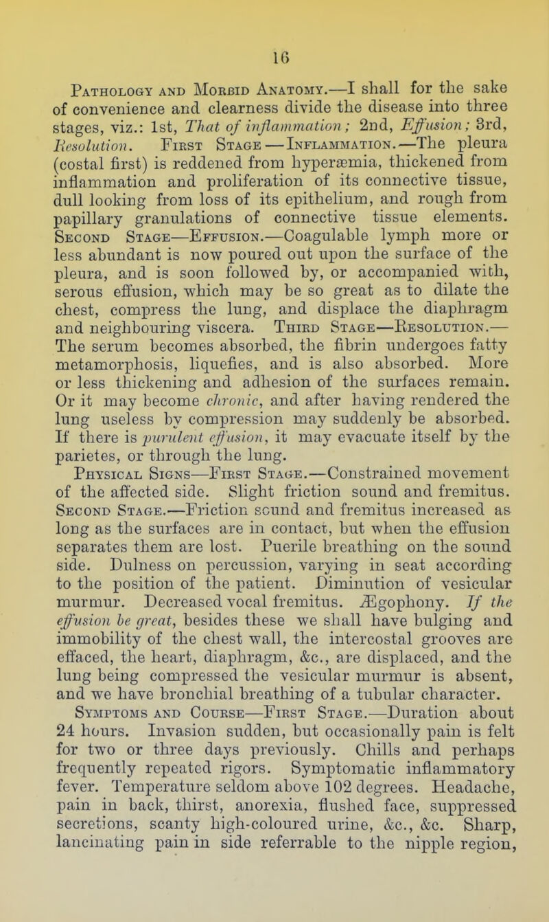 Pathology and Morbid Anatomy.—I shall for the sake of convenience and clearness divide the disease into three stages, viz.: 1st, That of inflammation; 2nd, Effusion; 3rd, Iti'sohaion. FiEST Stage—Inflammation.—The pleura (costal first) is reddened from hypereemia, thickened from inflammation and proliferation of its connective tissue, dull looking from loss of its epithelium, and rough from papillary granulations of connective tissue elements. Second Stage—Effusion.—Coagulable lymph more or less abundant is now poured out upon the surface of the pleura, and is soon followed by, or accompanied with, serous effusion, which may be so great as to dilate the chest, comxDress the lung, and displace the diaphragm and neighbouring viscera. Third Stage—Eesolution.— The serum becomes absorbed, the fibrin undergoes fatty metamorphosis, liquefies, and is also absorbed. More or less thickening and adhesion of the surfaces remain. Or it may become chronic, and after having rendered the lung useless by compression may suddenly be absorbed. If there \q j)undent effusion, it may evacuate itself by the parietes, or through the lung. Physical Signs—First Stage.—Constrained movement of the affected side. Slight friction sound and fremitus. Second Stage.—Friction sound and fremitus increased as long as the surfaces are in contact, but when the effusion separates them are lost. Puerile breathing on the sound side. Dulness on percussion, varying in seat according to the position of the patient. Diminution of vesicular murmur. Decreased vocal fremitus. iEgophony. Jf the effusion he great, besides these we shall have bulging and immobility of the chest wall, the intercostal grooves are effaced, the heart, diaphragm, &c., are displaced, and the lung being compressed the vesicular murmur is absent, and we have bronchial breathing of a tubular character. Symptoms and Course—First Stage.—Duration about 24 hours. Invasion sudden, but occasionally pain is felt for two or three days previously. Chills and perhaps frequently repeated rigors. Symptomatic inflammatory fever. Temperature seldom above 102 degrees. Headache, pain in back, thirst, anorexia, flushed face, suppressed secretions, scanty high-coloured urine, &c., &c. Sharp, lancinating pain in side referrable to the nipple region,