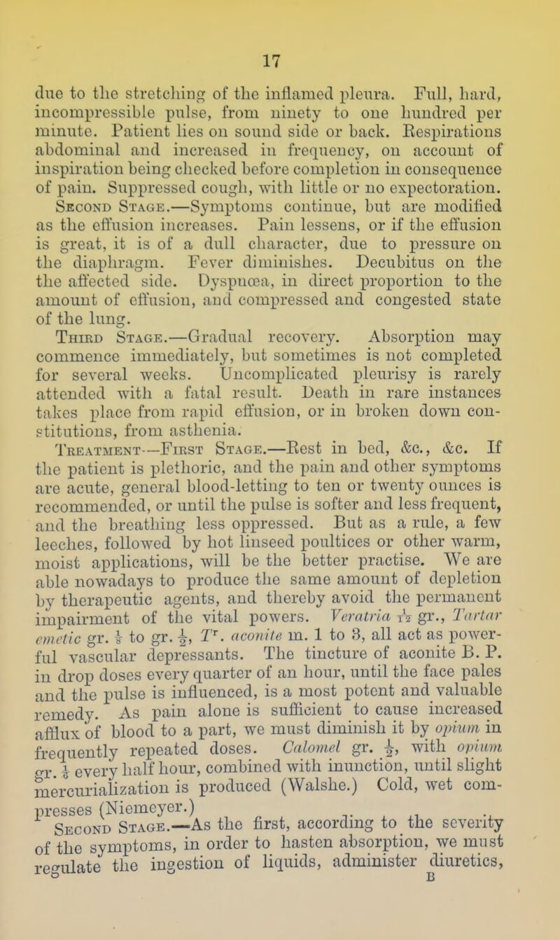 due to the stretching of the inllamed pleura. Full, hard, incompressible pulse, from ninety to one hundred per minute. Patient lies on sound side or back. Kespirations abdominal and increased in frequency, on account of inspiration being checked before completion in consequence of pain. Suppressed cough, with little or no expectoration. Second Stage.—Symptoms continue, but are modified as the effusion increases. Pain lessens, or if the effusion is great, it is of a dull character, due to pressure on the diaphragm. Fever diminishes. Decubitus on the the affected side. Dyspncea, in direct proportion to the amount of effusion, and compressed and congested state of the lung. Third Stage.—Gradual recovery. Absorption may commence immediately, but sometimes is not completed for several weeks. Uncomplicated pleurisy is rarely attended with a fatal result. Death in rare instances takes place from rapid effusion, or in broken down con- stitutions, from asthenia. Treatment—First Stage.—Eest in bed, &c., &c. If the patient is plethoric, and the pain and other symptoms are acute, general blood-letting to ten or twenty ounces is recommended, or until the pulse is softer and less frequent, and the breathing less oppressed. But as a rule, a few leeches, followed by hot linseed poultices or other warm, moist apphcations, will be the better practise. We are able nowadays to produce the same amount of depletion by therapeutic agents, and thereby avoid the permanent impairment of the vital powers. Veratria A gr., Tartar emetic gr. i to gr. |, T'. aconite m. 1 to 3, all act as power- ful vascular depressants. The tincture of aconite B. P. in drop doses every quarter of an hour, until the face pales and the pulse is influenced, is a most potent and valuable remedy. As pain alone is sufficient to cause increased afflux of blood to a part, we must diminish it by opium in frequently repeated doses. Calomel gr. ^, with opium o-r. i every half hour, combined with inunction, until slight mercurialization is produced (Walshe.) Cold, wet com- presses (Niemeyer.) ^ ^ , Second Stage.—As the first, according to the seventy of the symptoms, in order to hasten absorption, we must ref'ulate the ingestion of liquids, administer diuretics,