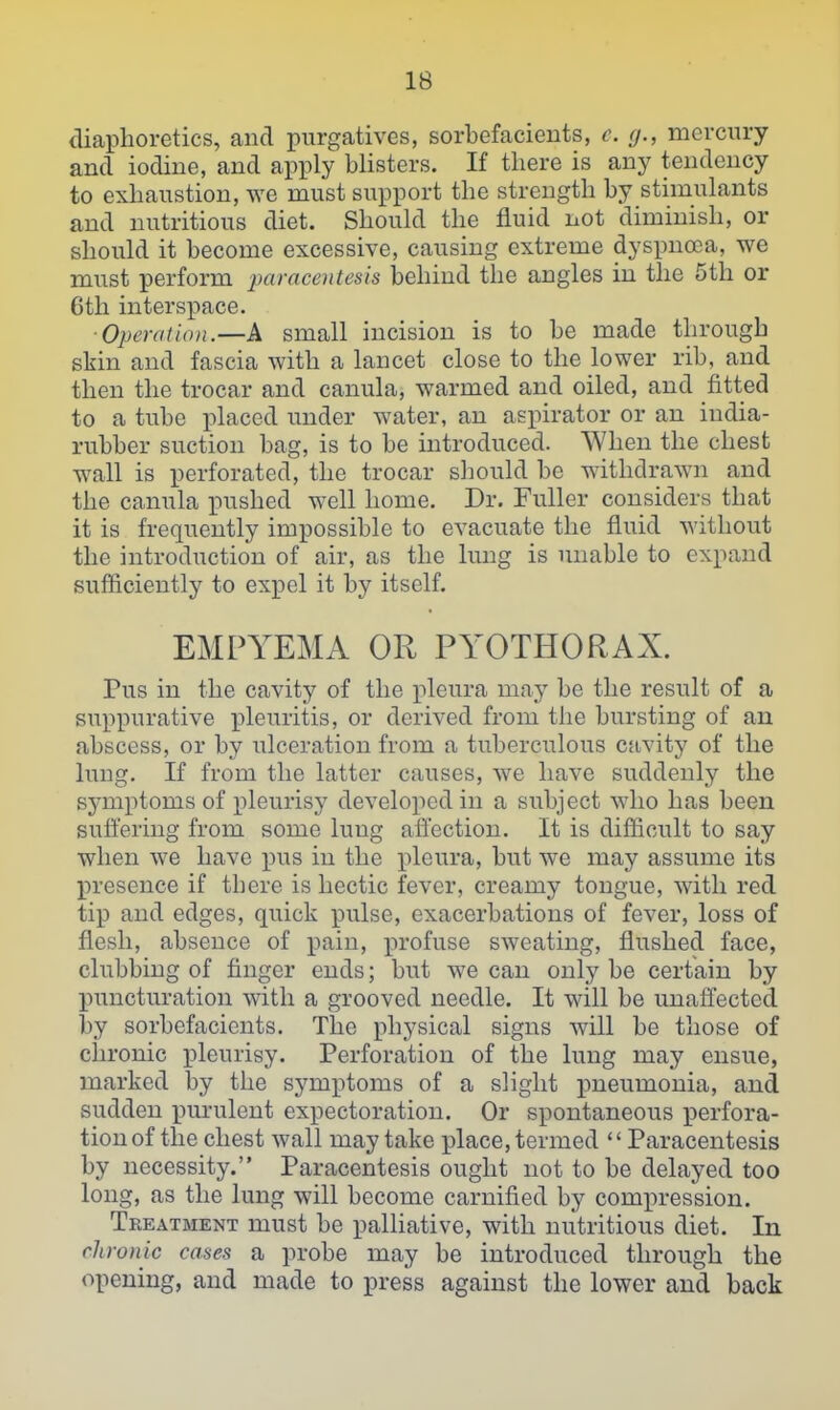 diaphoretics, and purgatives, sorbefacieuts, c. (j., mercury and iodine, and apply blisters. If there is any tendency to exhaustion, we must support the strength by stimulants and nutritious diet. Should the fluid not diminish, or should it become excessive, causing extreme dyspncea, we must perform -paracentesis jbehind the angles in the 5th or 6th interspace. ■Operation.—A small incision is to be made through skin and fascia with a lancet close to the lower rib, and then the trocar and canula, warmed and oiled, and fitted to a tube placed under water, an aspirator or an india- rubber suction bag, is to be introduced. When the chest wall is perforated, the trocar sliould be withdrawn and the canula pushed well home. Dr. Fuller considers that it is frequently impossible to evacuate the fluid without the introduction of air, as the limg is unable to expand sufficiently to expel it by itself. EMPYEMA OR PYOTHORAX. Pus in the cavity of the pleura may be the result of a suppurative pleuritis, or derived from the bursting of an abscess, or by ulceration from a tuberculous cavity of the lung. If from the latter causes, we have suddenly the symptoms of pleurisy developed in a subject who has been suffering from some lung afl'ection. It is difficult to say when we have pus in the pleura, but we may assume its presence if there is hectic fever, creamy tongue, with red tip and edges, quick pulse, exacerbations of fever, loss of flesh, absence of pain, profuse sweating, flushed face, clubbing of finger ends; but we can only be certain by puncturation with a grooved needle. It will be unaffected by sorbefacients. The physical signs will be those of chronic pleurisy. Perforation of the lung may ensue, marked by the symptoms of a slight pneumonia, and sudden purulent expectoration. Or spontaneous perfora- tion of the chest wall may take place, termed Paracentesis by necessity. Paracentesis ought not to be delayed too long, as the lung will become carnified by compression. Treatment must be palliative, with nutritious diet. In chronic cases a probe may be introduced through the opening, and made to press against the lower and back