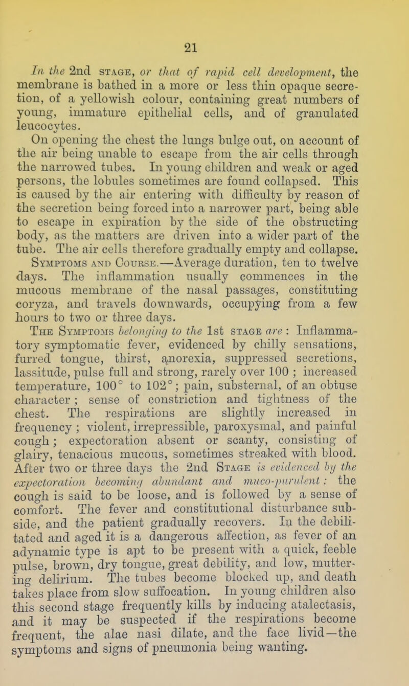 III the 2n(l stage, or that of rapid cell development, the membrane is bathed in a more or less thin opaque secre- tion, of a yellowish colour, containing great numbers of young, immature epithelial cells, and of granulated leucocytes. On opening the chest the lungs bulge out, on account of the air being unable to escape from the air cells through the narrowed tubes. In young childi-en and weak or aged persons, the lobules sometimes are found collapsed. This is caused by the air entering with difficulty by reason of the secretion being forced into a narrower part, being able to escape in expiration by the side of the obstructing body, as the matters are driven into a wider part of the tube. The air cells therefore gradually empty and collapse. Symptoms and Course.—Average duration, ten to twelve days. The inflammation usually commences in the mucous membrane of the nasal passages, constituting coryza, and travels downwards, occupying from a few hours to two or three days. The Symptoms hcloininuj to the 1st stage are : Inflamma- tory symptomatic fever, evidenced by chilly sensations, furred tongue, thirst, £\,norexia, suppressed secretions, lassitude, pulse full and strong, rarely over 100 ; increased temperature, 100° to 102°; pain, substernal, of an obtuse character; sense of constriction and tightness of the chest. The respirations arc slightly increased in frequency ; violent, irrepressible, paroxysmal, and painful cough; expectoration absent or scanty, consisting of glairy, tenacious mucous, sometimes streaked with blood. After two or three days the 2nd Stage is evidenced by the expectoration becomiin/ abundant and mnco-juinilent; the cough is said to be loose, and is followed by a sense of comfort. The fever and constitutional disturbance sub- side, and the patient gradually recovers. In the debili- tated and aged it is a dangerous aflection, as fever of an adynamic type is apt to be present with a quick, feeble pulse, brow-n, dry tongue, great debility, and low, mutter- ing delirium. The tubes become blocked up, and death takes place from slow suffocation. In young children also this second stage frequently kills by inducing atalectasis, and it may be suspected if the respirations become frequent, the alae nasi dilate, and the face livid—the symptoms and signs of pneumonia being wanting.