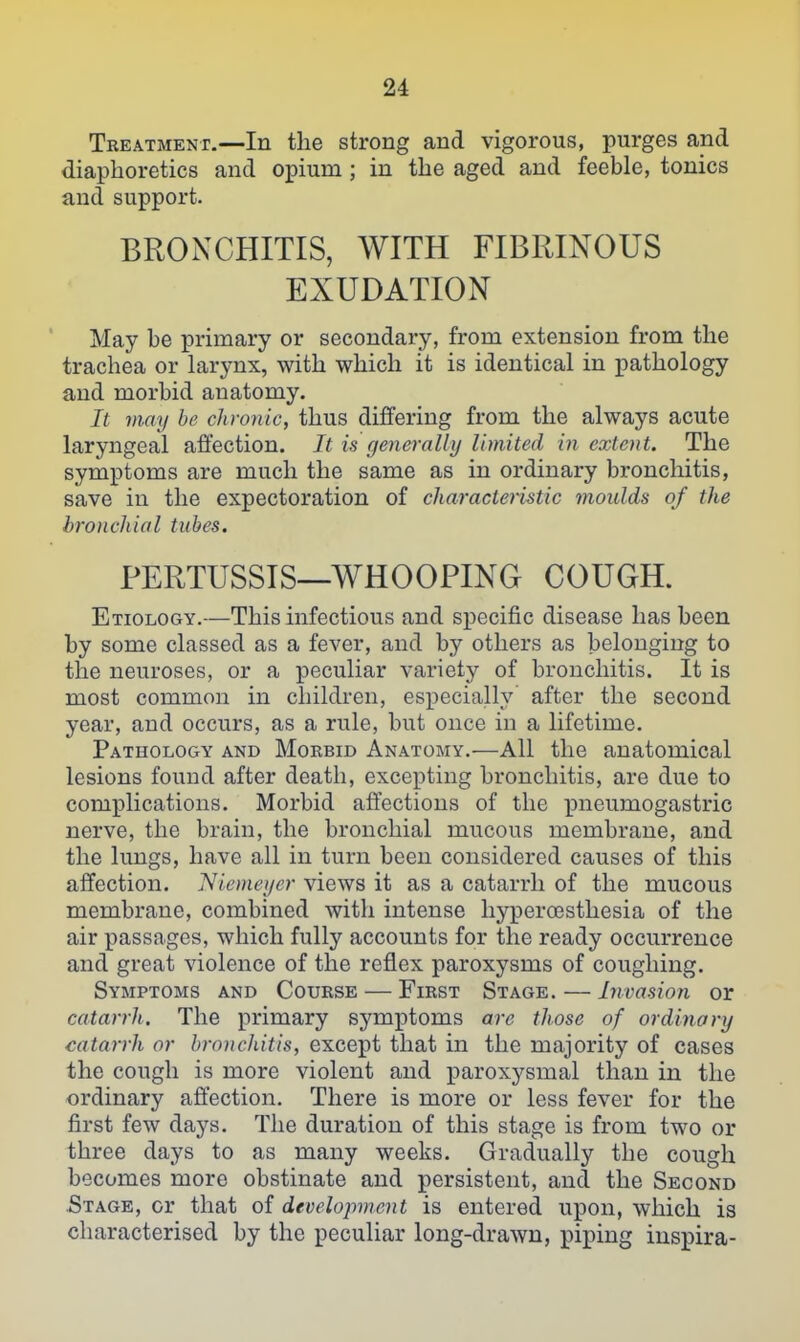 Tbeatment.—In the strong and vigorous, purges and diaphoretics and opium; in the aged and feeble, tonics and support. BRONCHITIS, WITH FIBRINOUS EXUDATION May be primary or secondary, from extension from the trachea or larynx, with which it is identical in pathology and morbid anatomy. It may be chronic, thus differing from the always acute laryngeal affection. It is genei-ally limited in extent. The symptoms are much the same as in ordinary bronchitis, save in the expectoration of characteristic moulds of the broncliial tubes. PERTUSSIS—WHOOPING COUGH. Etiology.—This infectious and specific disease has been by some classed as a fever, and by others as belonging to the neuroses, or a peculiar variety of bronchitis. It is most common in children, especially after the second year, and occurs, as a rule, but once in a lifetime. Pathology and Mokbid Anatomy.—All the anatomical lesions foiiud after death, excepting bronchitis, are due to complications. Morbid affections of the pneumogastric nerve, the brain, the bronchial mucous membrane, and the lungs, have all in turn been considered causes of this affection. Niemeijer views it as a catarrh of the mucous membrane, combined with intense liyperoesthesia of the air passages, which fully accounts for the ready occurrence and great violence of the reflex paroxysms of coughing. Symptoms and Course — First Stage. — Invasion or catarrh. The primary symptoms are those of ordinary catarrh or bronchitis, except that in the majority of cases the cough is more violent and paroxysmal than in the ordinary affection. There is more or less fever for the first few days. The duration of this stage is from two or three days to as many weeks. Gradually the cough becomes more obstinate and persistent, and the Second Stage, or that of development is entered upon, which is characterised by the peculiar long-drawn, piping inspira-