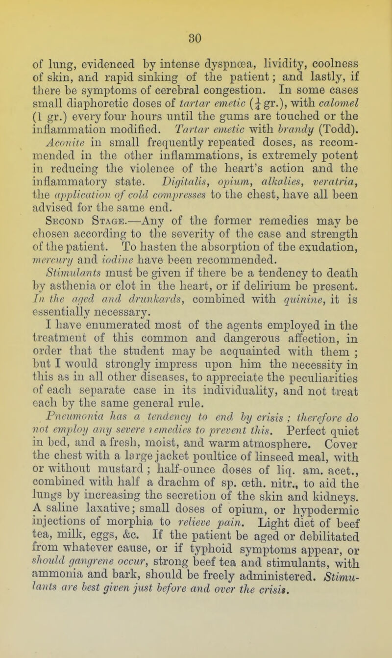 of lung, evidenced by intense dyspnoea, lividity, coolness of skin, and rapid sinking of the patient; and lastly, if there be symptoms of cerebral congestion. In some cases small diaphoretic doses of tartar emetic (;^gr.), with calomel (1 gr.) every four hours until the gums are touched or the inflammation modified. Tartar emetic with brandy (Todd). Accniite in small frequently repeated doses, as recom- mended in the other inflammations, is extremely potent in reducing the violence of the heart's action and the inflammatory state. Digitalis, opium, alkalies, veratria, the ajiplicatioii of cold compresses to the chest, have all been advised for the same end. Second Stage.—Any of the former remedies may be chosen according to the severity of the case and strength of the patient. To hasten the absorption of the exudation, mercurij and iodine have been recommended. Stimulants must be given if there be a tendency to death by asthenia or clot in the heart, or if delirium be present. In the atjcd and drunkards, combined with quinine, it is essentially necessary. I have enumerated most of the agents employed in the treatment of this common and dangerous affection, in order that the student may be acquainted with them ; but I would strongly impress upon him the necessity in this as in all other diseases, to appreciate the iJeculiarities of each separate case in its individuality, and not treat each by the same general rule. Pneumonia has a tendency to end by crisis : therefore do not employ any severe lemedies to prevent this. Perfect quiet in bed, and a fresli, moist, and warm atmosphere. Cover the chest with a large jacket poultice of linseed meal, with or without mustard ; half-ounce doses of liq. am. acet., combined with half a drachm of sp. oeth. nitr., to aid the lungs by increasing the secretion of the skin and kidneys. A saline laxative; small doses of opium, or hypodermic injections of morphia to relieve pain. Light diet of beef tea, milk, eggs, &c. If the patient be aged or debilitated from whatever cause, or if typhoid symptoms appear, or should gangrene occur, strong beef tea and stimulants, with ammonia and bark, should be freely administered. Stimu- lants are best given just before and over the crisis.