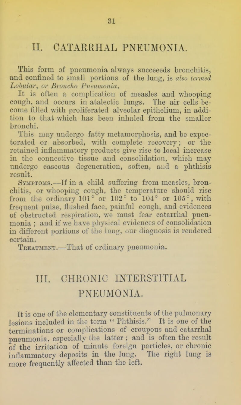 II. CATARRHAL PNEUMONIA. This form of pneumonia always succeeeds bronchitis, and confined to small jiortions of the lung, is also termed Lobular, or Broncho Pneumonia. It is often a complication of measles and whooping cough, and occurs in atalectic lungs. The air cells be- come filled with proliferated alveolar epithelium, in addi- tion to that which has been inhaled from the smaller bronchi. This may undergo fatty metamorphosis, and be expec- torated or absorbed, with complete recovery; or the retained inflammatory products give rise to local increase in the connective tissue and consolidation, which may undergo caseous degeneration, soften, aiid a phthisis result. Symptoms.—If in a child suflering from measles, bron- chitis, or whooping cough, the temperature should rise from the ordinary 101° or 102° to 104° or 105°, with frequent pulse, flushed face, painful cough, and evidences of obstructed respiration, we must fear catarrhal pneu- monia ; and if we have physical evidences of consolidation in different portions of the lung, our diagnosis is rendered certain. Treatment.—That of ordinary pneumonia. III. CHRONIC INTERSTITIAL PNEUMONIA. It is one of the elementary constituents of the pulmonary lesions included in the term Plithisis. It is one of the terminations or complications of croupous and catarrhal pneumonia, especially the latter ; and is often the result of the irritation of minute foreign particles, or chronic inflammatory deposits in the lung. The right lung is more frequently aft'ccted than the left.