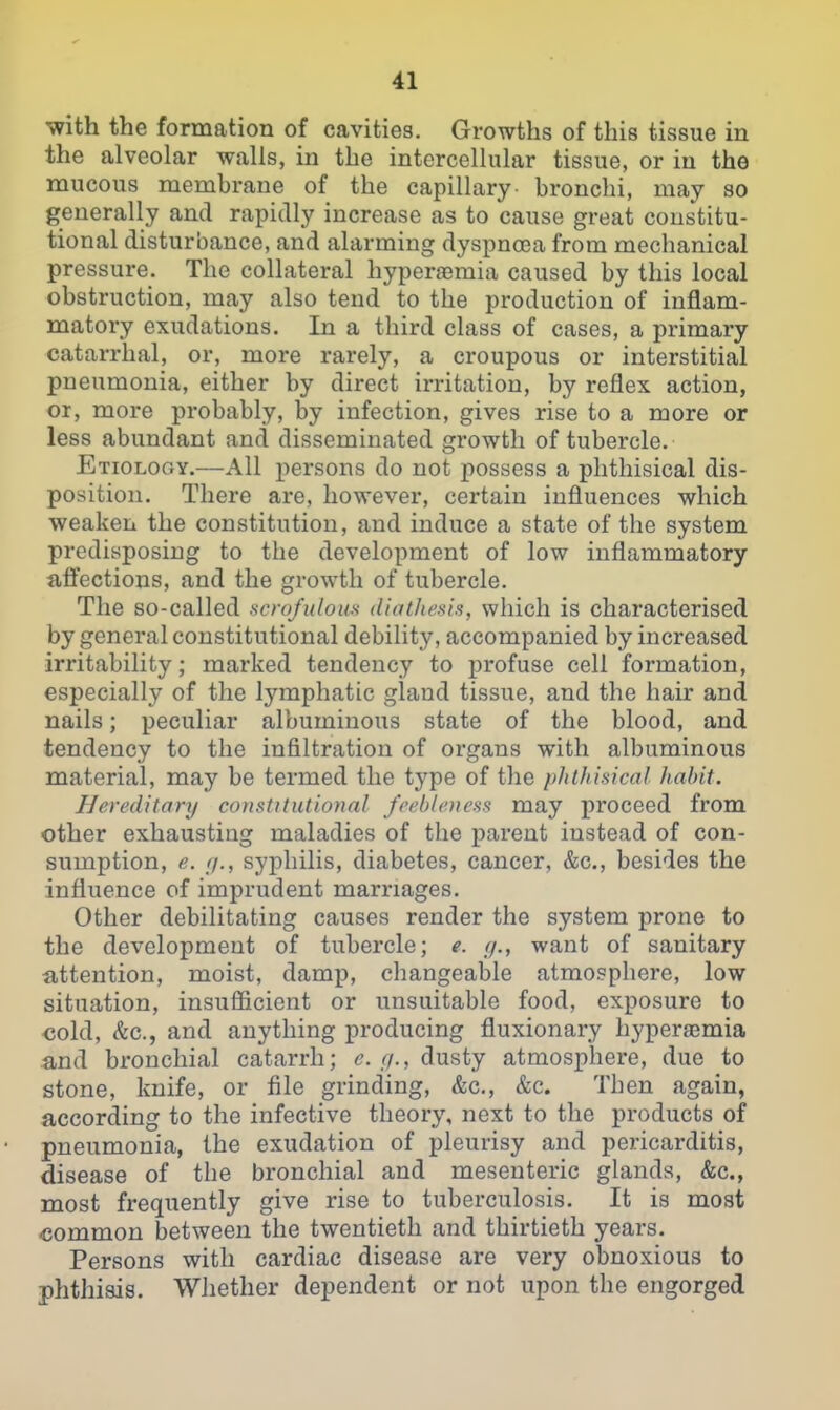 with the formation of cavities. Growths of this tissue in the alveolar walls, in the intercellular tissue, or in the mucous membrane of the capillary- bronchi, may so generally and rapidly increase as to cause great constitu- tional disturbance, and alarming dyspnoea from mechanical pressure. The collateral hyperfemia caused by this local obstruction, may also tend to the production of inflam- matory exudations. In a third class of cases, a primary catarrhal, or, more rarely, a croupous or interstitial pneumonia, either by direct irritation, by reflex action, or, more probably, by infection, gives rise to a more or less abundant and disseminated growth of tubercle. Etiology.—All persons do not possess a phthisical dis- position. There are, however, certain influences which weaken the constitution, and induce a state of the system predisposing to the development of low inflammatory afiections, and the growth of tubercle. The so-called scrofulous diathesis, which is characterised by general constitutional debility, accompanied by increased irritability; marked tendency to profuse cell formation, especially of the lymphatic gland tissue, and the hair and nails; peculiar albuminous state of the blood, and tendency to the infiltration of organs with albuminous material, may be termed the type of the phthisical habit. Hereditary constitutional feebleness may proceed from other exhausting maladies of the parent instead of con- sumption, e. (/., syjohilis, diabetes, cancer, &c., besides the influence of imprudent marriages. Other debilitating causes render the system prone to the development of tubercle; e. //., want of sanitary attention, moist, damp, changeable atmosphere, low situation, insufiicient or unsuitable food, exposure to €old, &c., and anything producing fluxionary hyperaemia and bronchial catarrh; e. (/., dusty atmosphere, due to stone, knife, or file grinding, &c., &c. Then again, according to the infective theory, next to the products of pneumonia, the exudation of pleurisy and pericarditis, disease of the bronchial and mesenteric glands, &c., most frequently give rise to tuberculosis. It is most common between the twentieth and thirtieth years. Persons with cardiac disease are very obnoxious to phthisis. Whether dependent or not upon the engorged