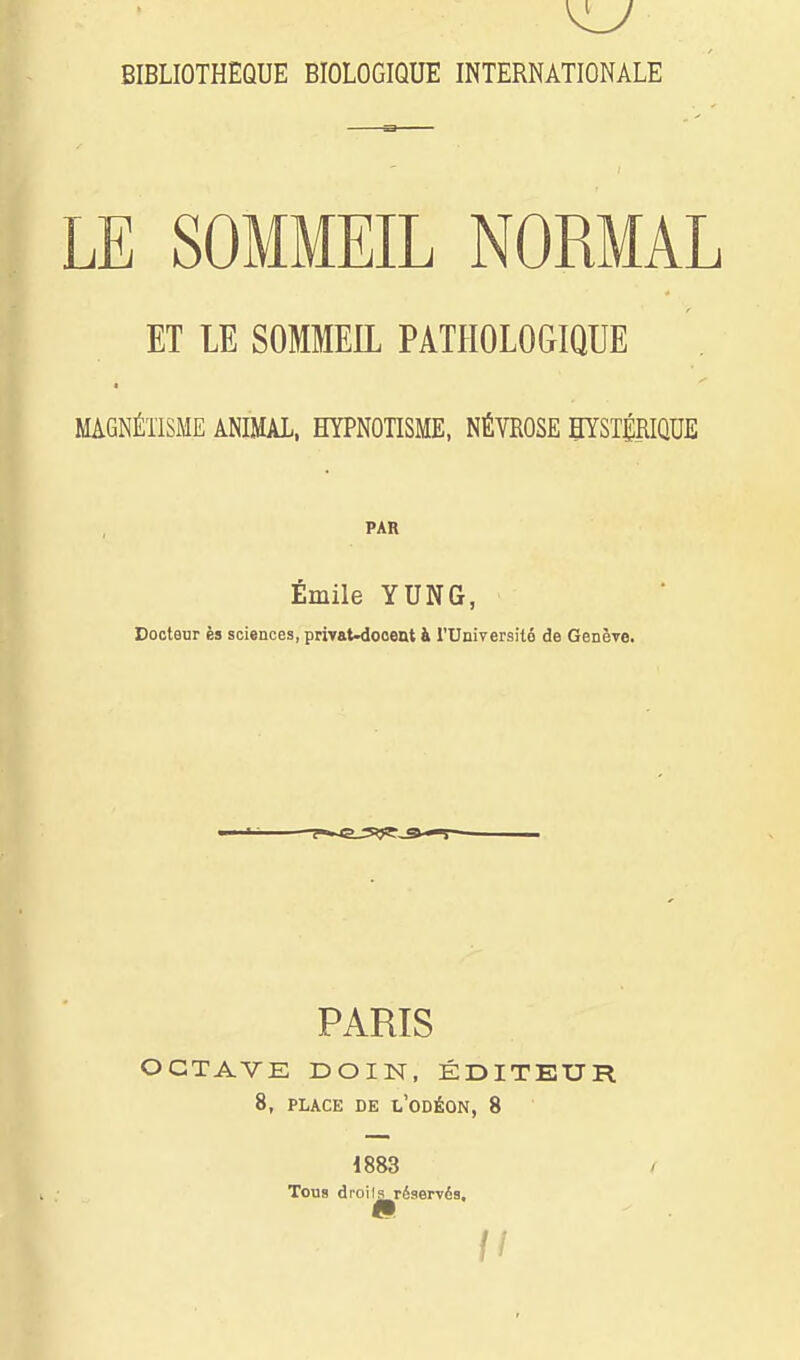 BIBLIOTHEQUE BIOLOGIQUE INTERNATIONALE LE SOMMEIL NORMAL ET LE SOMMEIL PATHOLOGIQUE MAGNÉTISME ANIMAL, HYPNOTISME, NÉVROSE HYSTÉRIQUE PAR Emile YUNG, Docteur ès sciences, privaMooent à l'Université de Génère. PARIS OCTAVE DOIN, ÉDITEUR 8, PLACE DE l'ODÉON, 8 1883 Tous droils réservés.