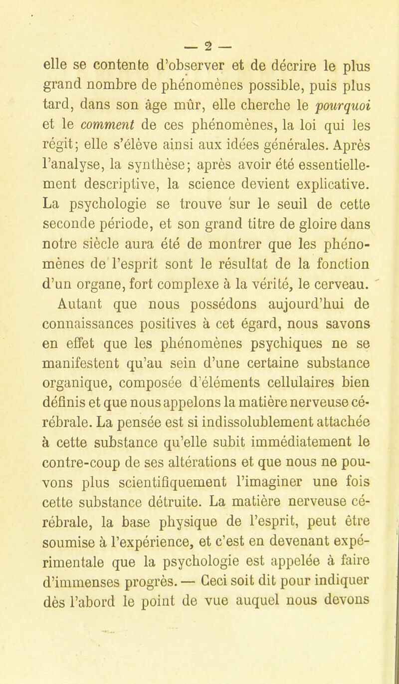 — â — elle se contente d'observer et de décrire le plus grand nombre de phénomènes possible, puis plus tard, dans son âge mûr, elle cherche le pourquoi et le comment de ces phénomènes, la loi qui les régit; elle s'élève ainsi aux idées générales. Après l'analyse, la synthèse; après avoir été essentielle- ment descriptive, la science devient exphcative. La psychologie se trouve sur le seuil de cette seconde période, et son grand titre de gloire dans notre siècle aura été de montrer que les phéno- mènes de l'esprit sont le résultat de la fonction d'un organe, fort complexe à la vérité, le cerveau. ' Autant que nous possédons aujourd'hui de connaissances positives à cet égard, nous savons en effet que les phénomènes psychiques ne se manifestent qu'au sein d'une certaine substance organique, composée d'éléments cellulaires bien définis et que nous appelons la matière nerveuse cé- rébrale. La pensée est si indissolublement attachée à cette substance qu'elle subit immédiatement le contre-coup de ses altérations et que nous ne pou- vons plus scientifiquement l'imaginer une fois cette substance détruite. La matière nerveuse cé- rébrale, la base physique de l'esprit, peut être soumise à l'expérience, et c'est en devenant expé- rimentale que la psychologie est appelée à faire d'immenses progrès. — Ceci soit dit pour indiquer dès l'abord le point de vue auquel nous devons