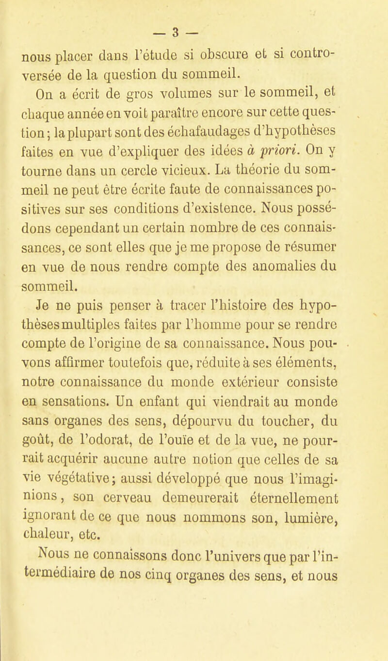 nous placer dans l'étude si obscure et si contro- versée de la question du sommeil. On a écrit de gros volumes sur le sommeil, et chaque année en voit paraître encore sur cette ques- tion ; la plupart sont des échafaudages d'hypothèses faites en vue d'expliquer des idées à friori. On y tourne dans un cercle vicieux. La théorie du som- meil ne peut être écrite faute de connaissances po- sitives sur ses conditions d'existence. Nous possé- dons cependant un certain nombre de ces connais- sances, ce sont elles que je me propose de résumer en vue de nous rendre compte des anomalies du sommeil. Je ne puis penser à tracer l'histoire des hypo- thèses multiples faites par l'homme pour se rendre compte de l'origine de sa connaissance. Nous pou- vons affirmer toutefois que, réduite à ses éléments, notre connaissance du monde extérieur consiste en sensations. Un enfant qui viendrait au monde sans organes des sens, dépourvu du toucher, du goût, de l'odorat, de l'ouïe et de la vue, ne pour- rait acquérir aucune autre notion que celles de sa vie végétative; aussi développé que nous l'imagi- nions , son cerveau demeurerait éternellement ignorant de ce que nous nommons son, lumière, chaleur, etc. Nous ne connaissons donc l'univers que par l'in- termédiaire de nos cinq organes des sens, et nous