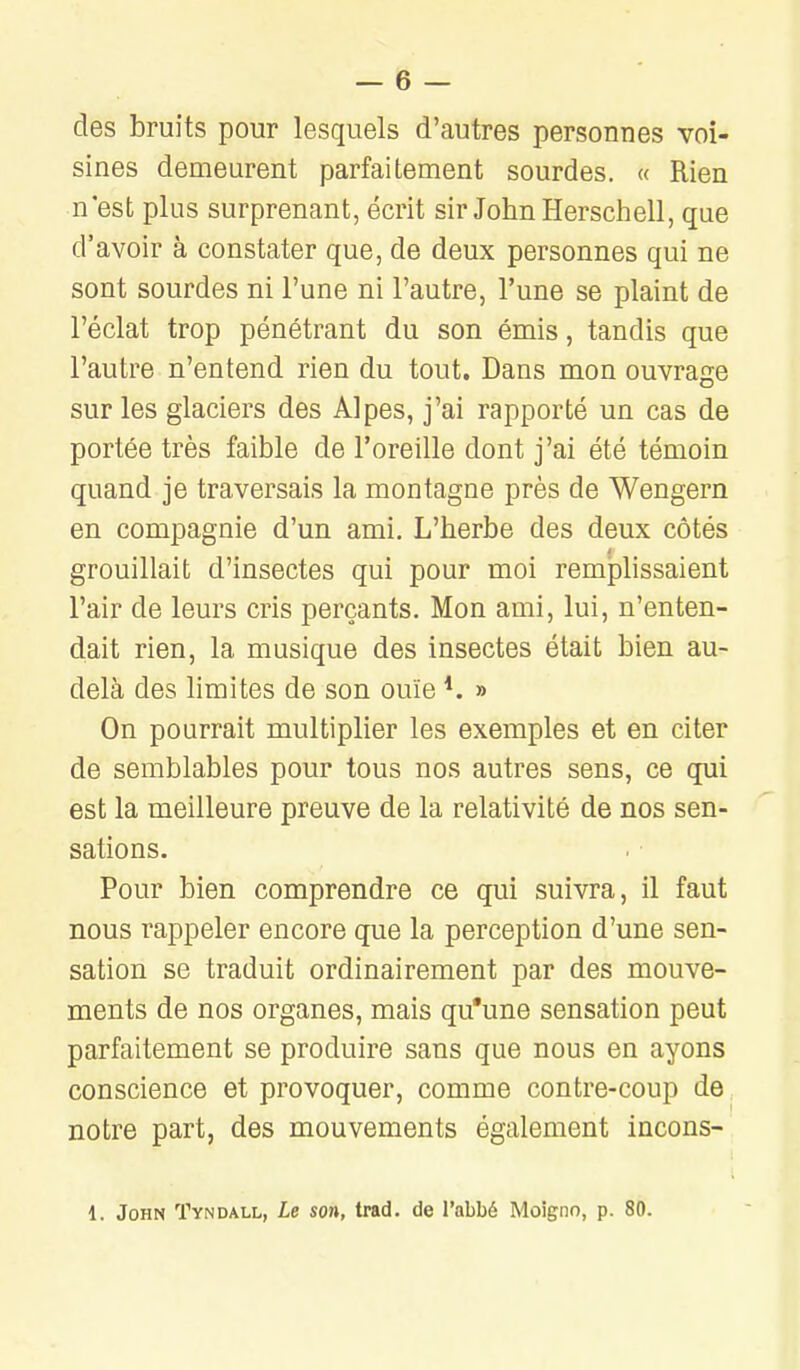 des bruits pour lesquels d'autres personnes voi- sines demeurent parfaitement sourdes, « Rien n'est plus surprenant, écrit sir John Herschell, que d'avoir à constater que, de deux personnes qui ne sont sourdes ni l'une ni l'autre, l'une se plaint de l'éclat trop pénétrant du son émis, tandis que l'autre n'entend rien du tout. Dans mon ouvrage sur les glaciers des Alpes, j'ai rapporté un cas de portée très faible de l'oreille dont j'ai été témoin quand je traversais la montagne près de Wengern en compagnie d'un ami. L'herbe des deux côtés grouillait d'insectes qui pour moi remplissaient l'air de leurs cris perçants. Mon ami, lui, n'enten- dait rien, la musique des insectes était bien au- delà des limites de son ouïe *. » On pourrait multiplier les exemples et en citer de semblables pour tous nos autres sens, ce qui est la meilleure preuve de la relativité de nos sen- sations. Pour bien comprendre ce qui suivra, il faut nous rappeler encore que la perception d'une sen- sation se traduit ordinairement par des mouve- ments de nos organes, mais qu'une sensation peut parfaitement se produire sans que nous en ayons conscience et provoquer, comme contre-coup de notre part, des mouvements également incons- 1. John Tyndall, Le son, trad. de l'abbé Moigno, p. 80.