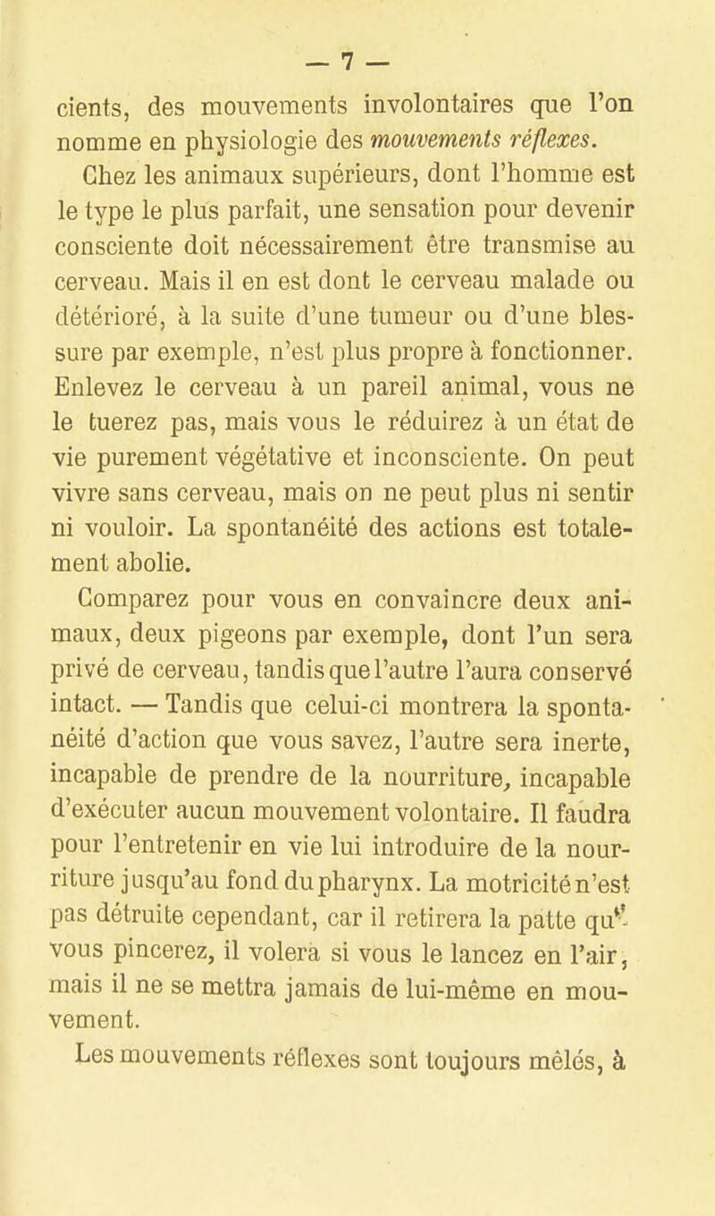 cients, des mouvements involontaires que l'on nomme en physiologie des mouvements réflexes. Chez les animaux supérieurs, dont l'homme est le type le plus parfait, une sensation pour devenir consciente doit nécessairement être transmise au cerveau. Mais il en est dont le cerveau malade ou détérioré, à la suite d'une tumeur ou d'une bles- sure par exemple, n'est plus propre à fonctionner. Enlevez le cerveau à un pareil animal, vous ne le tuerez pas, mais vous le réduirez à un état de vie purement végétative et inconsciente. On peut vivre sans cerveau, mais on ne peut plus ni sentir ni vouloir. La spontanéité des actions est totale- ment abolie. Comparez pour vous en convaincre deux ani- maux, deux pigeons par exemple, dont l'un sera privé de cerveau, tandis que l'autre l'aura conservé intact. — Tandis que celui-ci montrera la sponta- néité d'action que vous savez, l'autre sera inerte, incapable de prendre de la nourriture^ incapable d'exécuter aucun mouvement volontaire. Il faudra pour l'entretenir en vie lui introduire de la nour- riture jusqu'au fond du pharynx. La motricité n'est pas détruite cependant, car il retirera la patte qu*' vous pincerez, il volera si vous le lancez en l'air, mais il ne se mettra jamais de lui-même en mou- vement. Les mouvements réflexes sont toujours mêlés, à