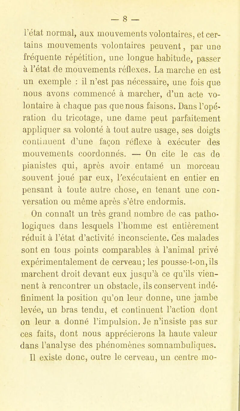 l'état normal, aux mouvements volontaires, et cer- tains mouvements volontaires peuvent, par une fréquente répétition, une longue habitude, passer à l'état de mouvements réflexes. La marche en est un exemple : il n'est pas nécessaire, une fois que nous avons commencé à marcher, d'un acte vo- lontaire à chaque pas que nous faisons. Dans l'opé- ration du tricotage, une dame peut parfaitement appliquer sa volonté à tout autre usage, ses doigts continuent d'une façon réflexe à exécuter des mouvements coordonnés. — On cite le cas de pianistes qui, après avoir entamé un morceau souvent joué par eux, Texécutaient en entier en pensant à toute autre chose, en tenant une con- versation ou même après s'être endormis. On connaît un très grand nombre de cas patho- logiques dans lesquels l'homme est entièrement réduit à l'état d'activité inconsciente. Ces malades sont en tous points comparables à l'animal privé expérimentalement de cerveau; les pousse-t-on,ils marchent droit devant eux jusqu'à ce qu'ils vien- nent à rencontrer un obstacle, ils conservent indé- finiment la position qu'on leur donne, une jambe levée, un bras tendu, et continuent l'action dont on leur a donné l'impulsion. Je n'insiste pas sur ces faits, dont nous apprécierons la haute valeur dans l'analyse des phénomènes somnambuliques. Il existe donc, outre le cerveau, un centre mo-