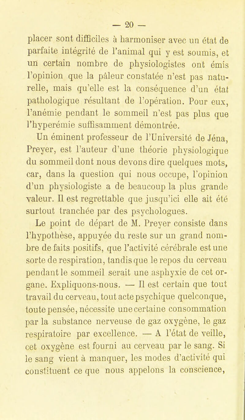 placer sont difficiles à harmoniser avec un état de parfaite intégrité de l'animal qui y est soumis, et un certain nombre de physiologistes ont émis l'opinion que la pâleur constatée n'est pas natu- relle, mais qu'elle est la conséquence d'un état pathologique résultant de l'opération. Pour eux, l'anémie pendant le sommeil n'est pas plus que l'hyperémie suffisamment démontrée. Un éminent professeur de l'Université de Jéna, Preyer, est l'auteur d'une théorie physiologique du sommeil dont nous devons dire quelques mots, car, dans la question qui nous occupe, Topinion d'un physiologiste a de beaucoup la plus grande valeur. Il est regrettable que jusqu'ici elle ait été surtout tranchée par des psychologues. Le point de départ de M. Preyer consiste dans l'hypothèse, appuyée du reste sur un grand nom- bre défaits positifs, que l'activité cérébrale est une sorte de respiration, tandis que le repos du cerveau pendant le sommeil serait une asphyxie de cet or- gane. Expliquons-nous. — Il est certain que tout travail du cerveau, tout acte psychique quelconque, toute pensée, nécessite une certaine consommation par la substance nerveuse de gaz oxygène, le gaz respiratoire par excellence. — A l'état de veille, cet oxygène est fourni au cerveau par le sang. Si le sang vient à manquer, les modes d'activité qui constituent ce que nous appelons la conscience,