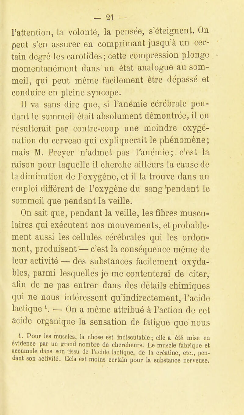 l'attention, la volonté, la pensée, s'éteignent. On peut s'en assurer en comprimant jusqu'à un cer- tain degré les carotides; cette compression plonge momentanément dans un état analogue au som- meil, qui peut même facilement être dépassé et conduire en pleine syncope. 11 va sans dire que, si l'anémie cérébrale pen- dant le sommeil était absolument démontrée, il en résulterait par contre-coup une moindre oxygé- nation du cerveau qui expliquerait le phénomène; mais M. Preyer n'admet pas Tanémie; c'est la raison pour laquelle il cherche ailleurs la cause de la diminution de l'oxygène, et il la trouve dans un emploi différent de l'oxygène du sang'pendant le sommeil que pendant la veille. On sait que, pendant la veille, les fibres muscu- laires qui exécutent nos mouvements, et probable- ment aussi les cellules cérébrales qui les ordon- nent, produisent — c'est la conséquence même de leur activité — des substances facilement oxyda- bles, parmi lesquelles je me contenterai de citer, afin de ne pas entrer dans des détails chimiques qui ne nous intéressent qu'indirectement, l'acide lactique *. — On a même attribué à l'action de cet acide organique la sensation de fatigue que nous 1. Pour ks musRles, la chose est indiscutable; elle a été mise en évidence par un grand nombre de chercheurs. Le muscle fabrique et accumule dans son lissu de l'acide lactique, de la créatine, etc., pen- dant son activité. Cela est moins certain pour la substance nerveuse.