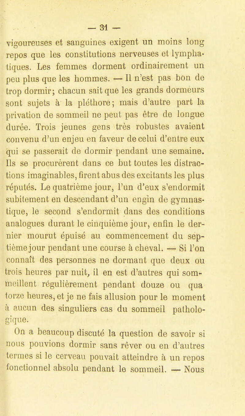 vigoureuses et sanguines exigent un moins long repos que les constitutions nerveuses et lympha- tiques. Les femmes dorment ordinairement un peu plus que les hommes. — Il n'est pas bon de trop dormir; chacun sait que les grands dormeurs sont sujets à la pléthore; mais d'autre part la privation de sommeil ne peut pas être de longue durée. Trois jeunes gens très robustes avaient convenu d'un enjeu en faveur de celui d'entre eux qui se passerait de dormir pendant une semaine. Ils se procurèrent dans ce but toutes les distrac- tions imaginables, firent abus des excitants les plus réputés. Le quatrième jour, l'un d'eux s'endormit subitement en descendant d'un engin de gymnas- tique, le second s'endormit dans des conditions analogues durant le cinquième jour, enfin le der- nier mourut épuisé au commencement du sep- tième jour pendant une course à cheval. — Si l'on connaît des personnes ne dormant que deux ou trois heures par nuit^ il en est d'autres qui som- meillent régulièrement pendant douze ou qua torze heures, et je ne fais allusion pour le moment à aucun des singuliers cas du sommeil patholo- gique. On a beaucoup discuté la question de savoir si nous pouvions dormir sans rêver ou en d'autres termes si le cerveau pouvait atteindre à un repos fonctionnel absolu pendant le sommeil. — Nous