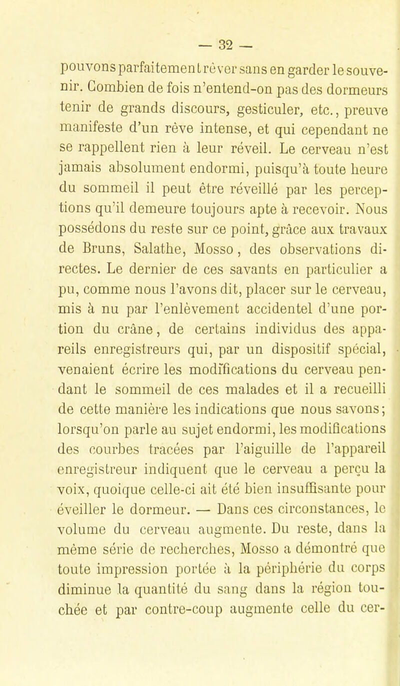 pouvons parfaitement rêver sans en garder le souve- nir. Combien de fois n'entend-on pas des dormeurs tenir de grands discours, gesticuler, etc., preuve manifeste d'un rêve intense, et qui cependant ne se rappellent rien à leur réveil. Le cerveau n'est jamais absolument endormi, paisqu'à toute heure du sommeil il peut être réveillé par les percep- tions qu'il demeure toujours apte à recevoir. Nous possédons du reste sur ce point, grâce aux travaux de Bruns, Salathe, Mosso, des observations di- rectes. Le dernier de ces savants en particulier a pu, comme nous l'avons dit, placer sur le cerveau, mis à nu par l'enlèvement accidentel d'une por- tion du crâne, de certains individus des appa- reils enregistreurs qui, par un dispositif spécial, venaient écrire les modifications du cerveau pen- dant le sommeil de ces malades et il a recueilli de cette manière les indications que nous savons; lorsqu'on parle au sujet endormi, les modifications des courbes tracées par l'aiguille de l'appareil enregistreur indiquent que le cerveau a perçu la voix, quoique celle-ci ait été bien insufBsante pour éveiller le dormeur. — Dans ces circonstances, le volume du cerveau augmente. Du reste, dans la même série de recherches, Mosso a démontré que toute impression portée à la périphérie du corps diminue la quantité du sang dans la région tou- chée et par contre-coup augmente celle du cer-