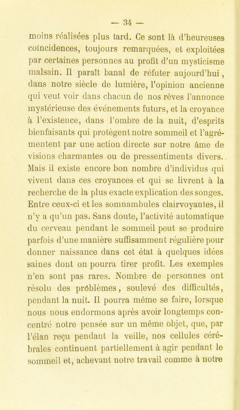 moins réalisées plus tard. Ce sont là d'heureuses coïncidences, toujours remarquées, et exploitées par certaines personnes au profit d'un mysticisme malsain. Il paraît banal de réfuter aujourd'hui, dans notre siècle de lumière, l'opinion ancienne qui veut voir dans chacun de nos rêves l'annonce mystérieuse des événements futurs, et la croyance à l'existence, dans l'ombre de la nuit, d'esprits bienfaisants qui protègent notre sommeil et l'agré- mentent par une action directe sur notre âme de visions charmantes ou de pressentiments divers. Mais il existe encore bon nombre d'individus qui vivent dans ces croyances et qui se livrent à la recherche de la plus exacte explication des songes. Entre ceux-ci et les somnambules clairvoyantes, il n'y a qu'un pas. Sans doute, l'activité automatique du cerveau pendant le sommeil peut se produire parfois d'une manière suffisamment régulière pour donner naissance dans cet état à quelques idées saines dont on pourra tirer profit. Les exemples n'en sont pas rares. Nombre de personnes ont résolu des problèmes, soulevé des difficultés, pendant la nuit. Il pourra même se faire, lorsque nous nous endormons après avoir longtemps con- centré notre pensée sur un même objet, que, par l'élan reçu pendant la veille, nos cellules céré- brales continuent partiellement à agir pendant le sommeil et, achevant notre travail comme à notre